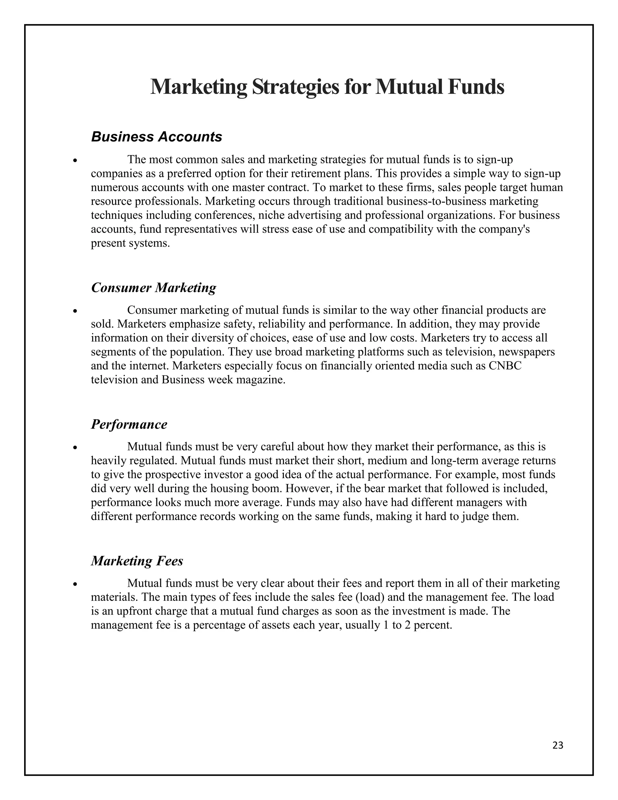 23
Marketing Strategies for Mutual Funds
Business Accounts
 The most common sales and marketing strategies for mutual funds is to sign-up
companies as a preferred option for their retirement plans. This provides a simple way to sign-up
numerous accounts with one master contract. To market to these firms, sales people target human
resource professionals. Marketing occurs through traditional business-to-business marketing
techniques including conferences, niche advertising and professional organizations. For business
accounts, fund representatives will stress ease of use and compatibility with the company's
present systems.
Consumer Marketing
 Consumer marketing of mutual funds is similar to the way other financial products are
sold. Marketers emphasize safety, reliability and performance. In addition, they may provide
information on their diversity of choices, ease of use and low costs. Marketers try to access all
segments of the population. They use broad marketing platforms such as television, newspapers
and the internet. Marketers especially focus on financially oriented media such as CNBC
television and Business week magazine.
Performance
 Mutual funds must be very careful about how they market their performance, as this is
heavily regulated. Mutual funds must market their short, medium and long-term average returns
to give the prospective investor a good idea of the actual performance. For example, most funds
did very well during the housing boom. However, if the bear market that followed is included,
performance looks much more average. Funds may also have had different managers with
different performance records working on the same funds, making it hard to judge them.
Marketing Fees
 Mutual funds must be very clear about their fees and report them in all of their marketing
materials. The main types of fees include the sales fee (load) and the management fee. The load
is an upfront charge that a mutual fund charges as soon as the investment is made. The
management fee is a percentage of assets each year, usually 1 to 2 percent.
 