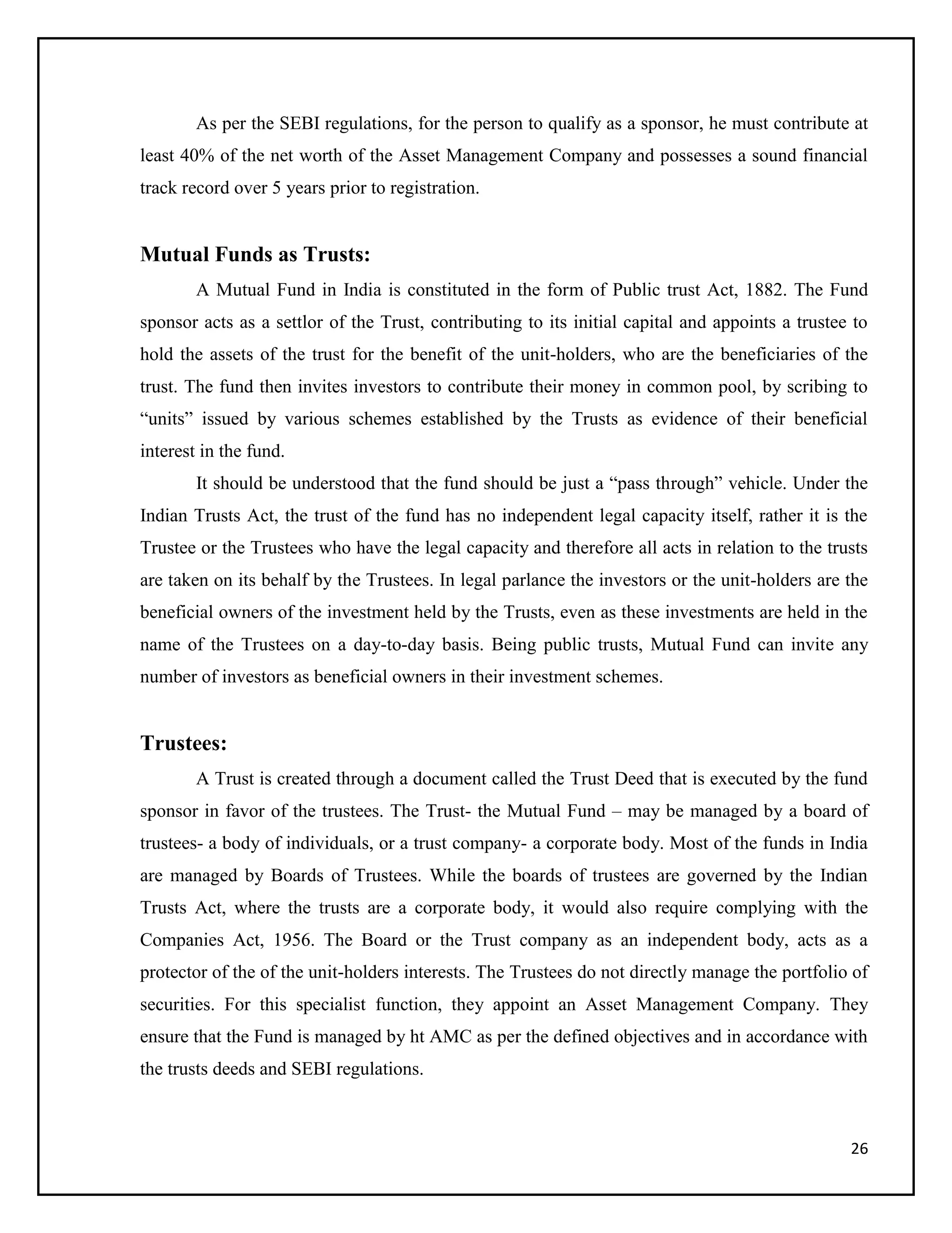 26
As per the SEBI regulations, for the person to qualify as a sponsor, he must contribute at
least 40% of the net worth of the Asset Management Company and possesses a sound financial
track record over 5 years prior to registration.
Mutual Funds as Trusts:
A Mutual Fund in India is constituted in the form of Public trust Act, 1882. The Fund
sponsor acts as a settlor of the Trust, contributing to its initial capital and appoints a trustee to
hold the assets of the trust for the benefit of the unit-holders, who are the beneficiaries of the
trust. The fund then invites investors to contribute their money in common pool, by scribing to
“units” issued by various schemes established by the Trusts as evidence of their beneficial
interest in the fund.
It should be understood that the fund should be just a “pass through” vehicle. Under the
Indian Trusts Act, the trust of the fund has no independent legal capacity itself, rather it is the
Trustee or the Trustees who have the legal capacity and therefore all acts in relation to the trusts
are taken on its behalf by the Trustees. In legal parlance the investors or the unit-holders are the
beneficial owners of the investment held by the Trusts, even as these investments are held in the
name of the Trustees on a day-to-day basis. Being public trusts, Mutual Fund can invite any
number of investors as beneficial owners in their investment schemes.
Trustees:
A Trust is created through a document called the Trust Deed that is executed by the fund
sponsor in favor of the trustees. The Trust- the Mutual Fund – may be managed by a board of
trustees- a body of individuals, or a trust company- a corporate body. Most of the funds in India
are managed by Boards of Trustees. While the boards of trustees are governed by the Indian
Trusts Act, where the trusts are a corporate body, it would also require complying with the
Companies Act, 1956. The Board or the Trust company as an independent body, acts as a
protector of the of the unit-holders interests. The Trustees do not directly manage the portfolio of
securities. For this specialist function, they appoint an Asset Management Company. They
ensure that the Fund is managed by ht AMC as per the defined objectives and in accordance with
the trusts deeds and SEBI regulations.
 