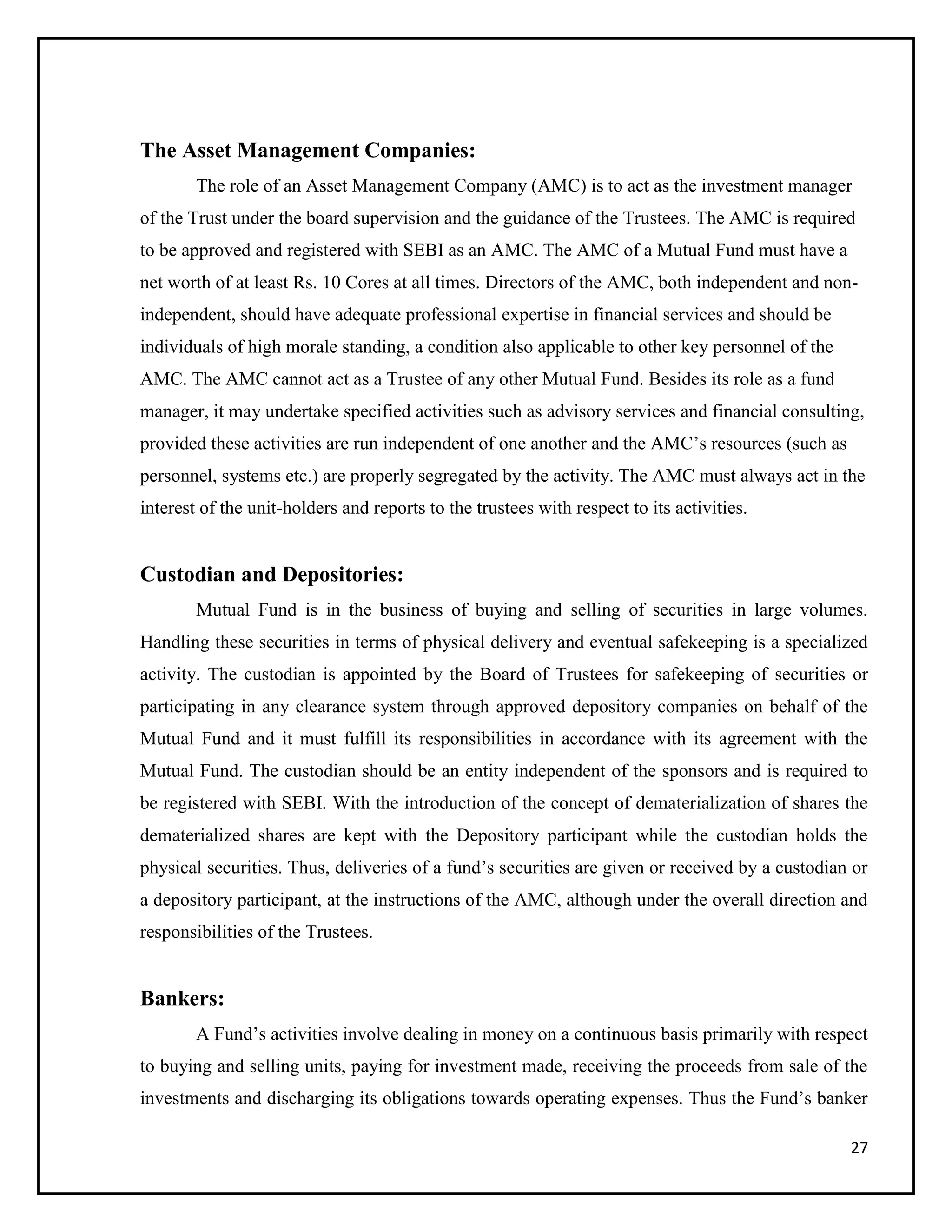 27
The Asset Management Companies:
The role of an Asset Management Company (AMC) is to act as the investment manager
of the Trust under the board supervision and the guidance of the Trustees. The AMC is required
to be approved and registered with SEBI as an AMC. The AMC of a Mutual Fund must have a
net worth of at least Rs. 10 Cores at all times. Directors of the AMC, both independent and non-
independent, should have adequate professional expertise in financial services and should be
individuals of high morale standing, a condition also applicable to other key personnel of the
AMC. The AMC cannot act as a Trustee of any other Mutual Fund. Besides its role as a fund
manager, it may undertake specified activities such as advisory services and financial consulting,
provided these activities are run independent of one another and the AMC’s resources (such as
personnel, systems etc.) are properly segregated by the activity. The AMC must always act in the
interest of the unit-holders and reports to the trustees with respect to its activities.
Custodian and Depositories:
Mutual Fund is in the business of buying and selling of securities in large volumes.
Handling these securities in terms of physical delivery and eventual safekeeping is a specialized
activity. The custodian is appointed by the Board of Trustees for safekeeping of securities or
participating in any clearance system through approved depository companies on behalf of the
Mutual Fund and it must fulfill its responsibilities in accordance with its agreement with the
Mutual Fund. The custodian should be an entity independent of the sponsors and is required to
be registered with SEBI. With the introduction of the concept of dematerialization of shares the
dematerialized shares are kept with the Depository participant while the custodian holds the
physical securities. Thus, deliveries of a fund’s securities are given or received by a custodian or
a depository participant, at the instructions of the AMC, although under the overall direction and
responsibilities of the Trustees.
Bankers:
A Fund’s activities involve dealing in money on a continuous basis primarily with respect
to buying and selling units, paying for investment made, receiving the proceeds from sale of the
investments and discharging its obligations towards operating expenses. Thus the Fund’s banker
 