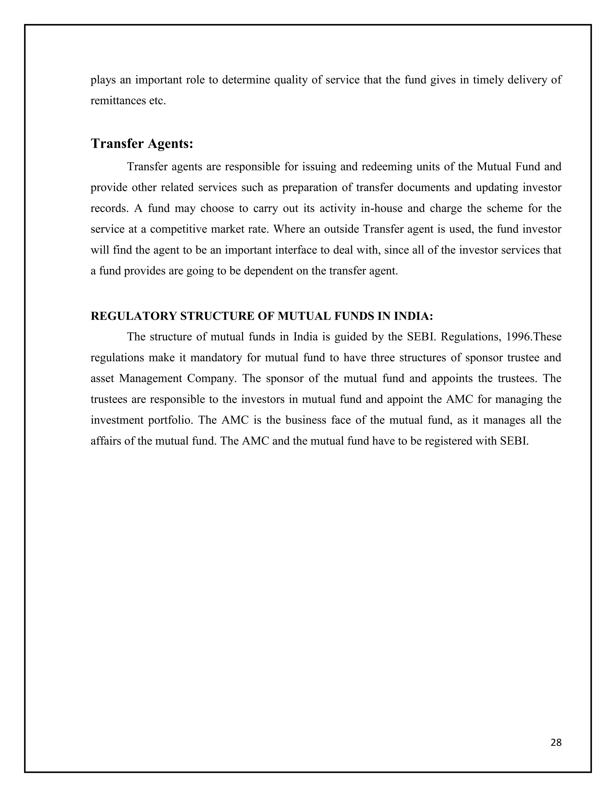 28
plays an important role to determine quality of service that the fund gives in timely delivery of
remittances etc.
Transfer Agents:
Transfer agents are responsible for issuing and redeeming units of the Mutual Fund and
provide other related services such as preparation of transfer documents and updating investor
records. A fund may choose to carry out its activity in-house and charge the scheme for the
service at a competitive market rate. Where an outside Transfer agent is used, the fund investor
will find the agent to be an important interface to deal with, since all of the investor services that
a fund provides are going to be dependent on the transfer agent.
REGULATORY STRUCTURE OF MUTUAL FUNDS IN INDIA:
The structure of mutual funds in India is guided by the SEBI. Regulations, 1996.These
regulations make it mandatory for mutual fund to have three structures of sponsor trustee and
asset Management Company. The sponsor of the mutual fund and appoints the trustees. The
trustees are responsible to the investors in mutual fund and appoint the AMC for managing the
investment portfolio. The AMC is the business face of the mutual fund, as it manages all the
affairs of the mutual fund. The AMC and the mutual fund have to be registered with SEBI.
 