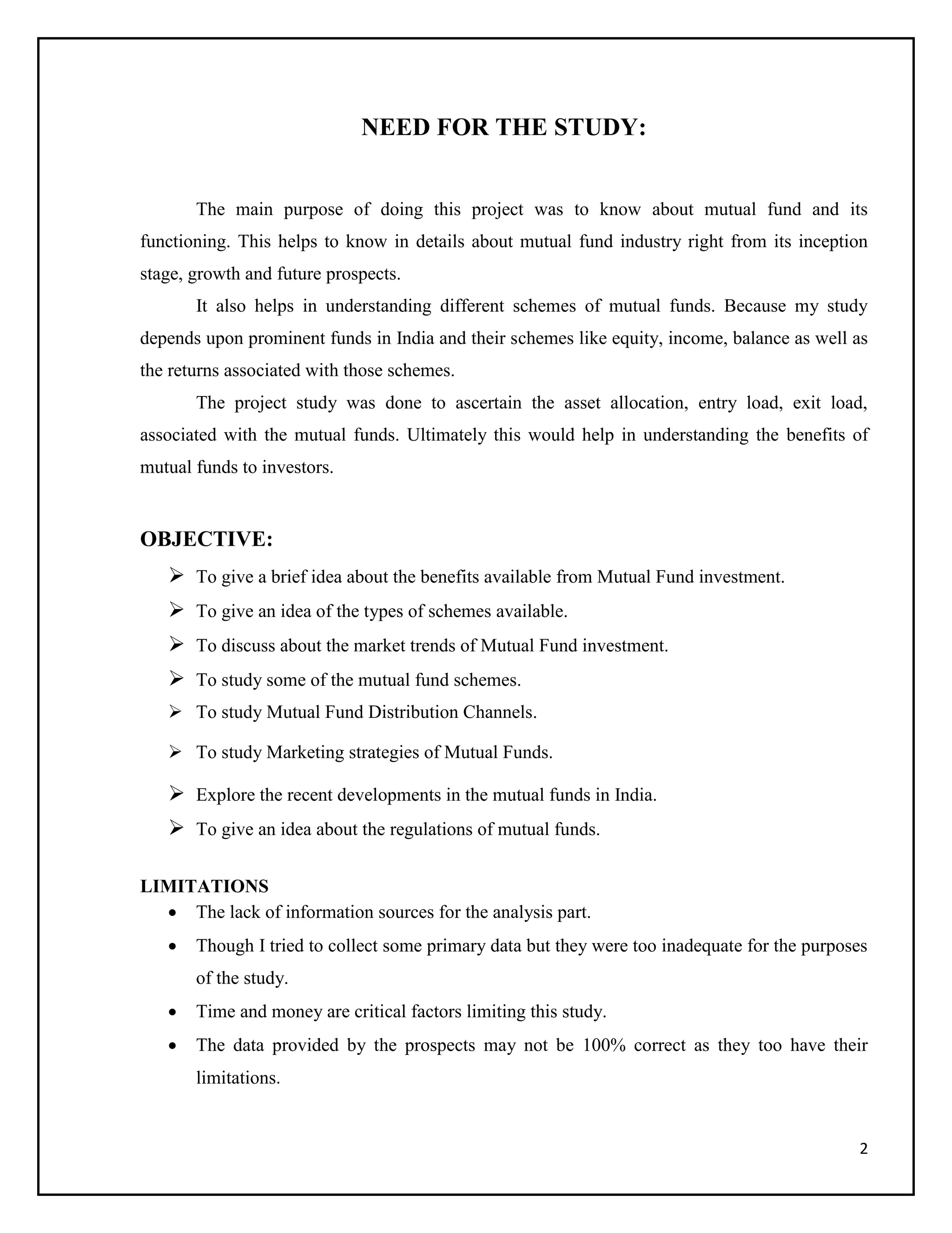2
NEED FOR THE STUDY:
The main purpose of doing this project was to know about mutual fund and its
functioning. This helps to know in details about mutual fund industry right from its inception
stage, growth and future prospects.
It also helps in understanding different schemes of mutual funds. Because my study
depends upon prominent funds in India and their schemes like equity, income, balance as well as
the returns associated with those schemes.
The project study was done to ascertain the asset allocation, entry load, exit load,
associated with the mutual funds. Ultimately this would help in understanding the benefits of
mutual funds to investors.
OBJECTIVE:
 To give a brief idea about the benefits available from Mutual Fund investment.
 To give an idea of the types of schemes available.
 To discuss about the market trends of Mutual Fund investment.
 To study some of the mutual fund schemes.
 To study Mutual Fund Distribution Channels.
 To study Marketing strategies of Mutual Funds.
 Explore the recent developments in the mutual funds in India.
 To give an idea about the regulations of mutual funds.
LIMITATIONS
 The lack of information sources for the analysis part.
 Though I tried to collect some primary data but they were too inadequate for the purposes
of the study.
 Time and money are critical factors limiting this study.
 The data provided by the prospects may not be 100% correct as they too have their
limitations.
 