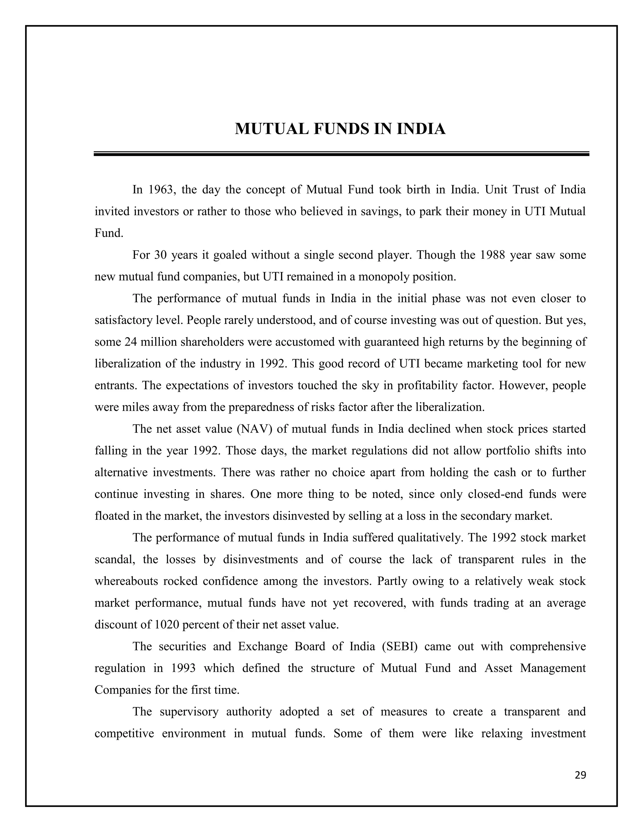 29
MUTUAL FUNDS IN INDIA
In 1963, the day the concept of Mutual Fund took birth in India. Unit Trust of India
invited investors or rather to those who believed in savings, to park their money in UTI Mutual
Fund.
For 30 years it goaled without a single second player. Though the 1988 year saw some
new mutual fund companies, but UTI remained in a monopoly position.
The performance of mutual funds in India in the initial phase was not even closer to
satisfactory level. People rarely understood, and of course investing was out of question. But yes,
some 24 million shareholders were accustomed with guaranteed high returns by the beginning of
liberalization of the industry in 1992. This good record of UTI became marketing tool for new
entrants. The expectations of investors touched the sky in profitability factor. However, people
were miles away from the preparedness of risks factor after the liberalization.
The net asset value (NAV) of mutual funds in India declined when stock prices started
falling in the year 1992. Those days, the market regulations did not allow portfolio shifts into
alternative investments. There was rather no choice apart from holding the cash or to further
continue investing in shares. One more thing to be noted, since only closed-end funds were
floated in the market, the investors disinvested by selling at a loss in the secondary market.
The performance of mutual funds in India suffered qualitatively. The 1992 stock market
scandal, the losses by disinvestments and of course the lack of transparent rules in the
whereabouts rocked confidence among the investors. Partly owing to a relatively weak stock
market performance, mutual funds have not yet recovered, with funds trading at an average
discount of 1020 percent of their net asset value.
The securities and Exchange Board of India (SEBI) came out with comprehensive
regulation in 1993 which defined the structure of Mutual Fund and Asset Management
Companies for the first time.
The supervisory authority adopted a set of measures to create a transparent and
competitive environment in mutual funds. Some of them were like relaxing investment
 