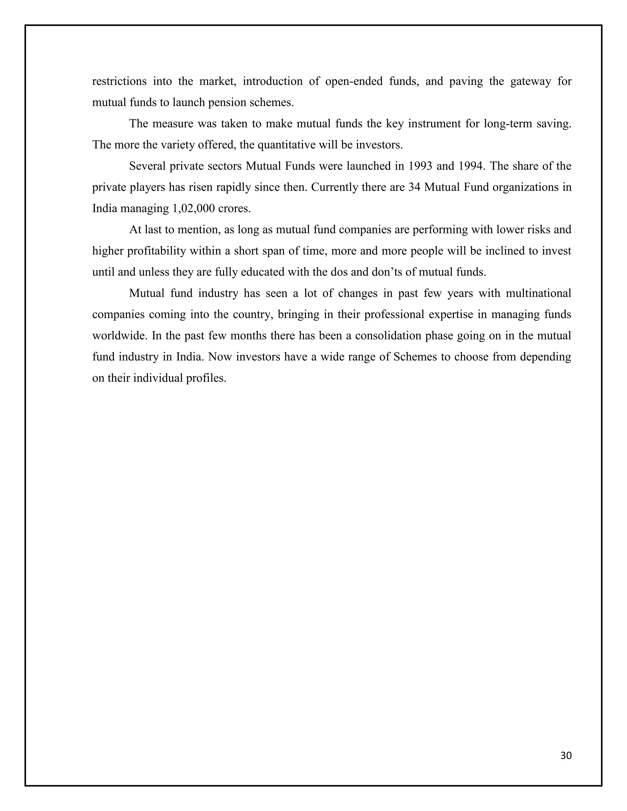 30
restrictions into the market, introduction of open-ended funds, and paving the gateway for
mutual funds to launch pension schemes.
The measure was taken to make mutual funds the key instrument for long-term saving.
The more the variety offered, the quantitative will be investors.
Several private sectors Mutual Funds were launched in 1993 and 1994. The share of the
private players has risen rapidly since then. Currently there are 34 Mutual Fund organizations in
India managing 1,02,000 crores.
At last to mention, as long as mutual fund companies are performing with lower risks and
higher profitability within a short span of time, more and more people will be inclined to invest
until and unless they are fully educated with the dos and don’ts of mutual funds.
Mutual fund industry has seen a lot of changes in past few years with multinational
companies coming into the country, bringing in their professional expertise in managing funds
worldwide. In the past few months there has been a consolidation phase going on in the mutual
fund industry in India. Now investors have a wide range of Schemes to choose from depending
on their individual profiles.
 