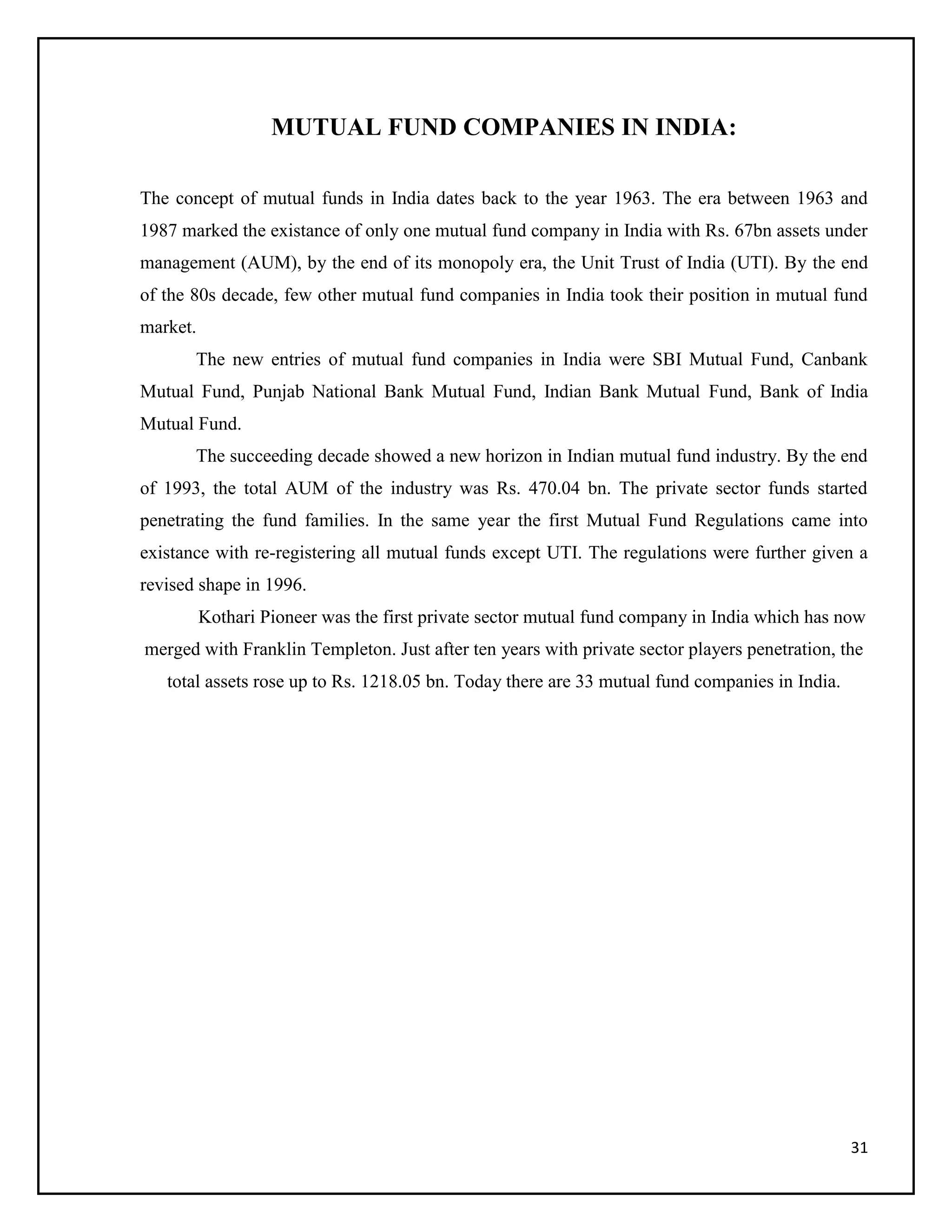 31
MUTUAL FUND COMPANIES IN INDIA:
The concept of mutual funds in India dates back to the year 1963. The era between 1963 and
1987 marked the existance of only one mutual fund company in India with Rs. 67bn assets under
management (AUM), by the end of its monopoly era, the Unit Trust of India (UTI). By the end
of the 80s decade, few other mutual fund companies in India took their position in mutual fund
market.
The new entries of mutual fund companies in India were SBI Mutual Fund, Canbank
Mutual Fund, Punjab National Bank Mutual Fund, Indian Bank Mutual Fund, Bank of India
Mutual Fund.
The succeeding decade showed a new horizon in Indian mutual fund industry. By the end
of 1993, the total AUM of the industry was Rs. 470.04 bn. The private sector funds started
penetrating the fund families. In the same year the first Mutual Fund Regulations came into
existance with re-registering all mutual funds except UTI. The regulations were further given a
revised shape in 1996.
Kothari Pioneer was the first private sector mutual fund company in India which has now
merged with Franklin Templeton. Just after ten years with private sector players penetration, the
total assets rose up to Rs. 1218.05 bn. Today there are 33 mutual fund companies in India.
 