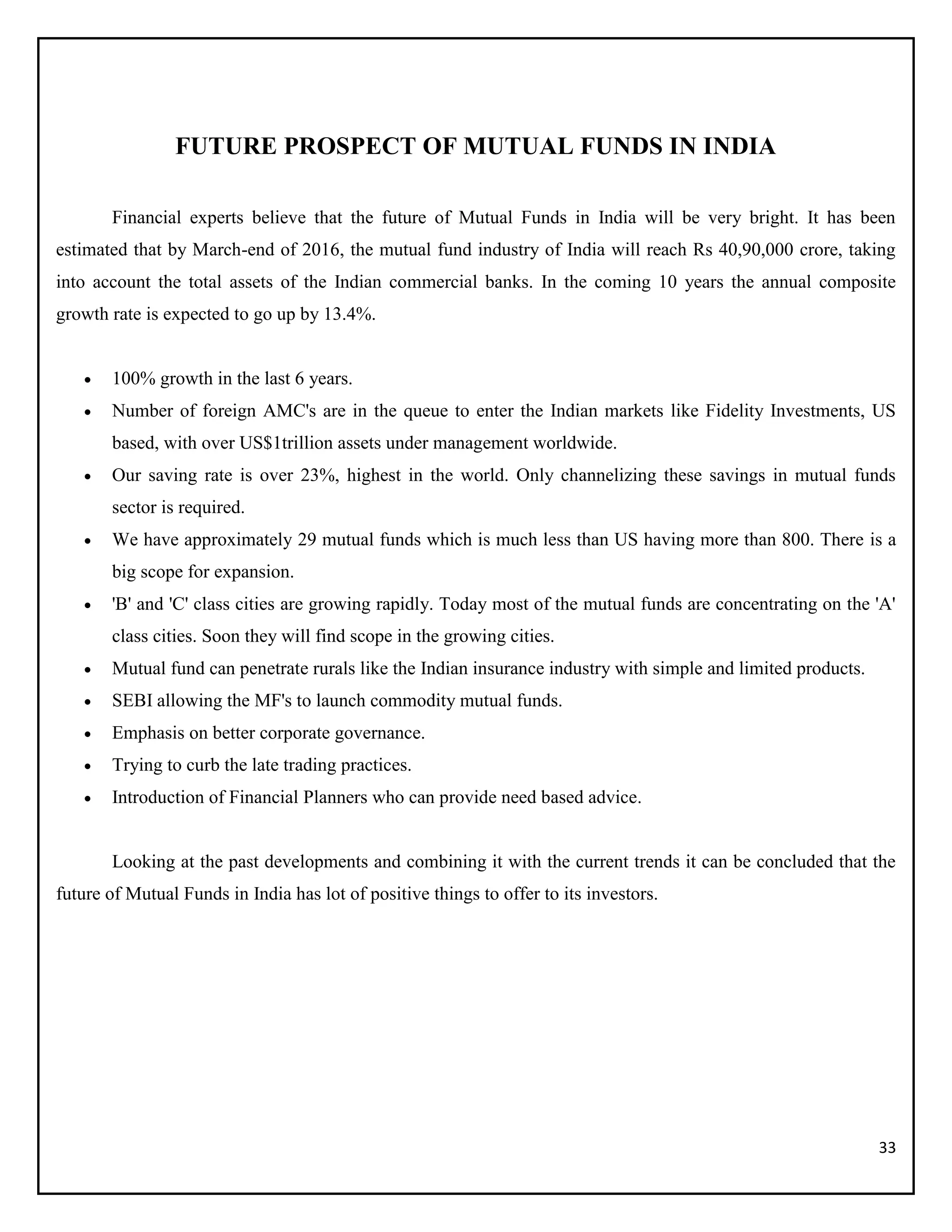 33
FUTURE PROSPECT OF MUTUAL FUNDS IN INDIA
Financial experts believe that the future of Mutual Funds in India will be very bright. It has been
estimated that by March-end of 2016, the mutual fund industry of India will reach Rs 40,90,000 crore, taking
into account the total assets of the Indian commercial banks. In the coming 10 years the annual composite
growth rate is expected to go up by 13.4%.
 100% growth in the last 6 years.
 Number of foreign AMC's are in the queue to enter the Indian markets like Fidelity Investments, US
based, with over US$1trillion assets under management worldwide.
 Our saving rate is over 23%, highest in the world. Only channelizing these savings in mutual funds
sector is required.
 We have approximately 29 mutual funds which is much less than US having more than 800. There is a
big scope for expansion.
 'B' and 'C' class cities are growing rapidly. Today most of the mutual funds are concentrating on the 'A'
class cities. Soon they will find scope in the growing cities.
 Mutual fund can penetrate rurals like the Indian insurance industry with simple and limited products.
 SEBI allowing the MF's to launch commodity mutual funds.
 Emphasis on better corporate governance.
 Trying to curb the late trading practices.
 Introduction of Financial Planners who can provide need based advice.
Looking at the past developments and combining it with the current trends it can be concluded that the
future of Mutual Funds in India has lot of positive things to offer to its investors.
 
