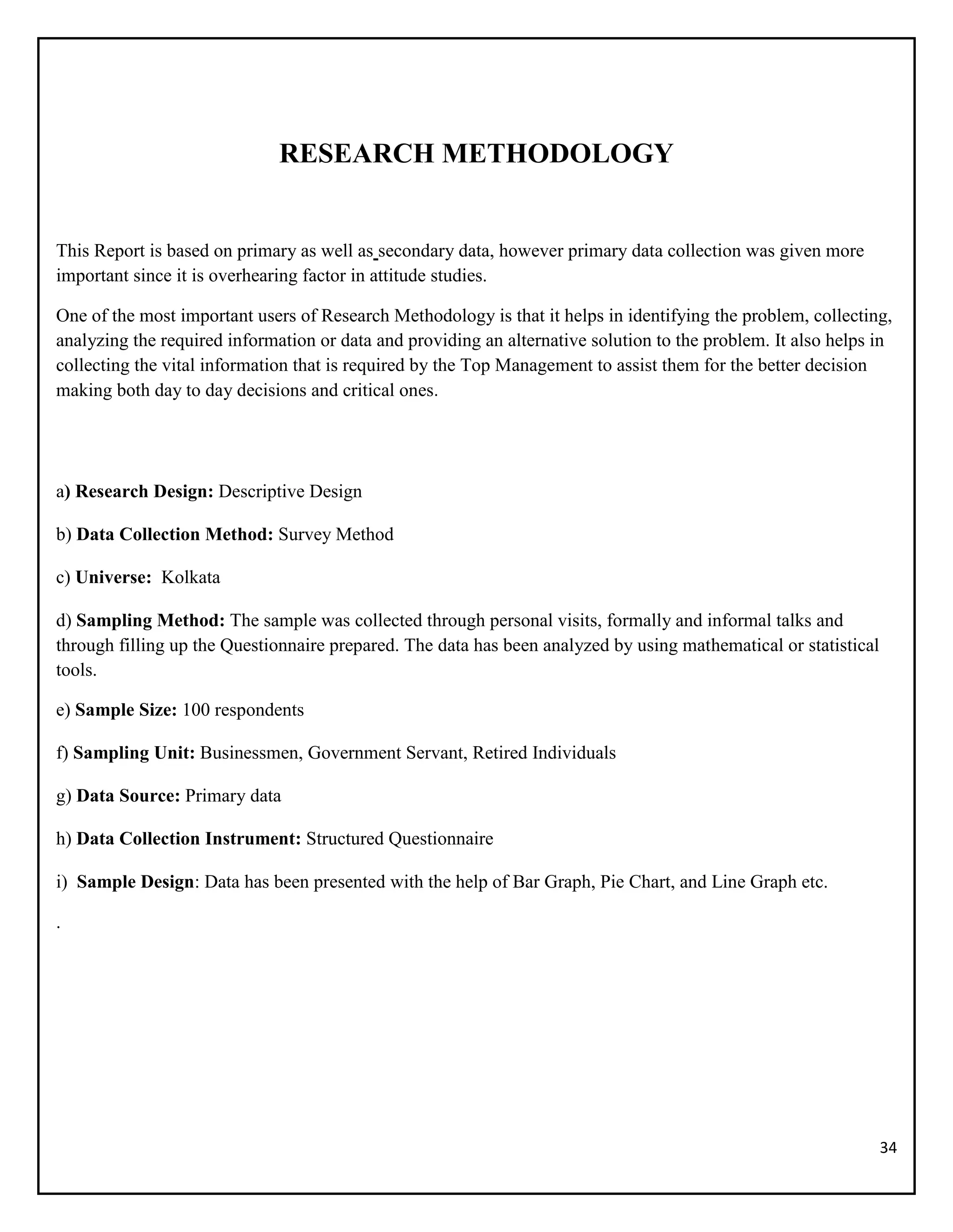 34
RESEARCH METHODOLOGY
This Report is based on primary as well as secondary data, however primary data collection was given more
important since it is overhearing factor in attitude studies.
One of the most important users of Research Methodology is that it helps in identifying the problem, collecting,
analyzing the required information or data and providing an alternative solution to the problem. It also helps in
collecting the vital information that is required by the Top Management to assist them for the better decision
making both day to day decisions and critical ones.
a) Research Design: Descriptive Design
b) Data Collection Method: Survey Method
c) Universe: Kolkata
d) Sampling Method: The sample was collected through personal visits, formally and informal talks and
through filling up the Questionnaire prepared. The data has been analyzed by using mathematical or statistical
tools.
e) Sample Size: 100 respondents
f) Sampling Unit: Businessmen, Government Servant, Retired Individuals
g) Data Source: Primary data
h) Data Collection Instrument: Structured Questionnaire
i) Sample Design: Data has been presented with the help of Bar Graph, Pie Chart, and Line Graph etc.
.
 