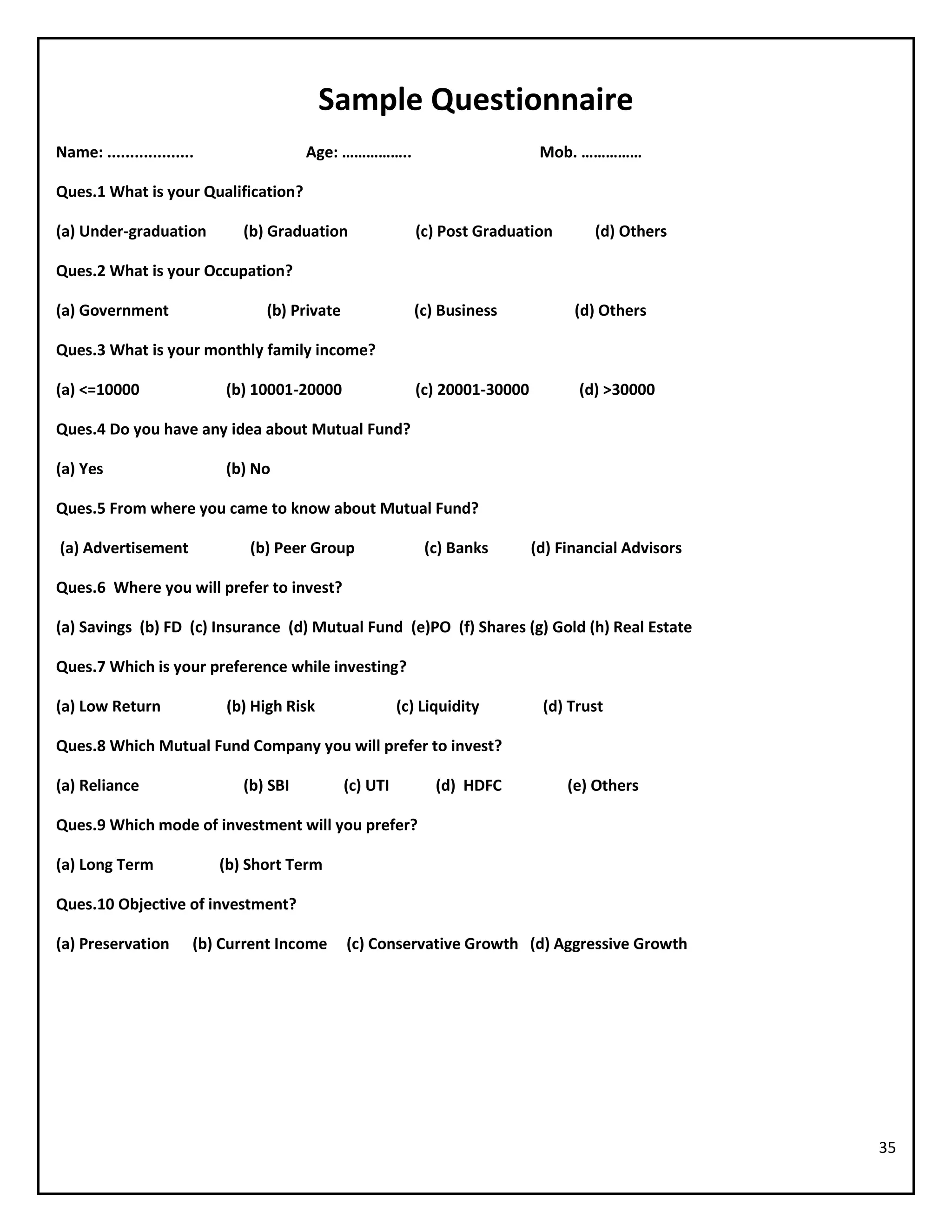 35
Sample Questionnaire
Name: ................... Age: …………….. Mob. ……………
Ques.1 What is your Qualification?
(a) Under-graduation (b) Graduation (c) Post Graduation (d) Others
Ques.2 What is your Occupation?
(a) Government (b) Private (c) Business (d) Others
Ques.3 What is your monthly family income?
(a) <=10000 (b) 10001-20000 (c) 20001-30000 (d) >30000
Ques.4 Do you have any idea about Mutual Fund?
(a) Yes (b) No
Ques.5 From where you came to know about Mutual Fund?
(a) Advertisement (b) Peer Group (c) Banks (d) Financial Advisors
Ques.6 Where you will prefer to invest?
(a) Savings (b) FD (c) Insurance (d) Mutual Fund (e)PO (f) Shares (g) Gold (h) Real Estate
Ques.7 Which is your preference while investing?
(a) Low Return (b) High Risk (c) Liquidity (d) Trust
Ques.8 Which Mutual Fund Company you will prefer to invest?
(a) Reliance (b) SBI (c) UTI (d) HDFC (e) Others
Ques.9 Which mode of investment will you prefer?
(a) Long Term (b) Short Term
Ques.10 Objective of investment?
(a) Preservation (b) Current Income (c) Conservative Growth (d) Aggressive Growth
 