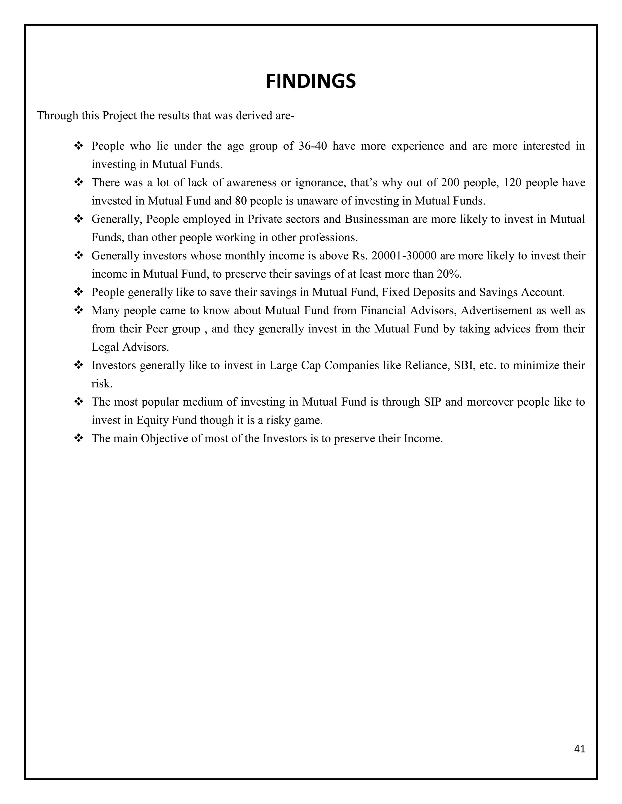 41
FINDINGS
Through this Project the results that was derived are-
 People who lie under the age group of 36-40 have more experience and are more interested in
investing in Mutual Funds.
 There was a lot of lack of awareness or ignorance, that’s why out of 200 people, 120 people have
invested in Mutual Fund and 80 people is unaware of investing in Mutual Funds.
 Generally, People employed in Private sectors and Businessman are more likely to invest in Mutual
Funds, than other people working in other professions.
 Generally investors whose monthly income is above Rs. 20001-30000 are more likely to invest their
income in Mutual Fund, to preserve their savings of at least more than 20%.
 People generally like to save their savings in Mutual Fund, Fixed Deposits and Savings Account.
 Many people came to know about Mutual Fund from Financial Advisors, Advertisement as well as
from their Peer group , and they generally invest in the Mutual Fund by taking advices from their
Legal Advisors.
 Investors generally like to invest in Large Cap Companies like Reliance, SBI, etc. to minimize their
risk.
 The most popular medium of investing in Mutual Fund is through SIP and moreover people like to
invest in Equity Fund though it is a risky game.
 The main Objective of most of the Investors is to preserve their Income.
 