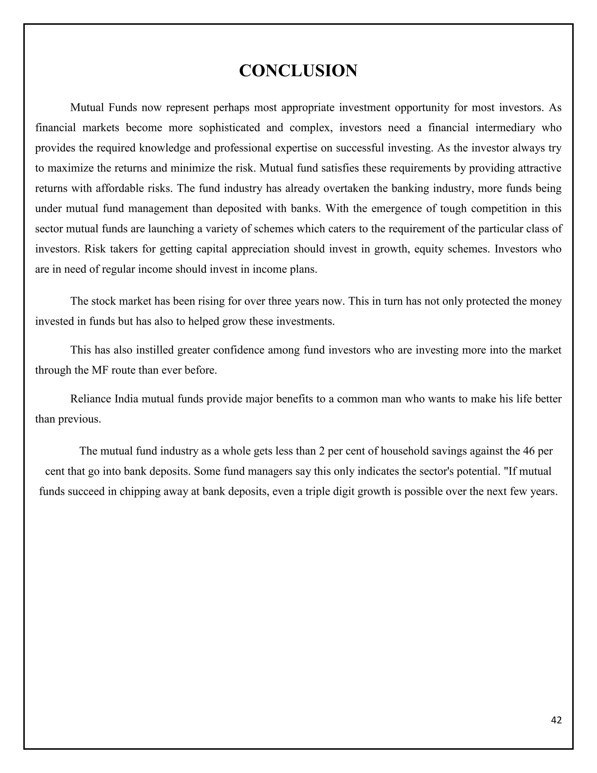 42
CONCLUSION
Mutual Funds now represent perhaps most appropriate investment opportunity for most investors. As
financial markets become more sophisticated and complex, investors need a financial intermediary who
provides the required knowledge and professional expertise on successful investing. As the investor always try
to maximize the returns and minimize the risk. Mutual fund satisfies these requirements by providing attractive
returns with affordable risks. The fund industry has already overtaken the banking industry, more funds being
under mutual fund management than deposited with banks. With the emergence of tough competition in this
sector mutual funds are launching a variety of schemes which caters to the requirement of the particular class of
investors. Risk takers for getting capital appreciation should invest in growth, equity schemes. Investors who
are in need of regular income should invest in income plans.
The stock market has been rising for over three years now. This in turn has not only protected the money
invested in funds but has also to helped grow these investments.
This has also instilled greater confidence among fund investors who are investing more into the market
through the MF route than ever before.
Reliance India mutual funds provide major benefits to a common man who wants to make his life better
than previous.
The mutual fund industry as a whole gets less than 2 per cent of household savings against the 46 per
cent that go into bank deposits. Some fund managers say this only indicates the sector's potential. "If mutual
funds succeed in chipping away at bank deposits, even a triple digit growth is possible over the next few years.
 