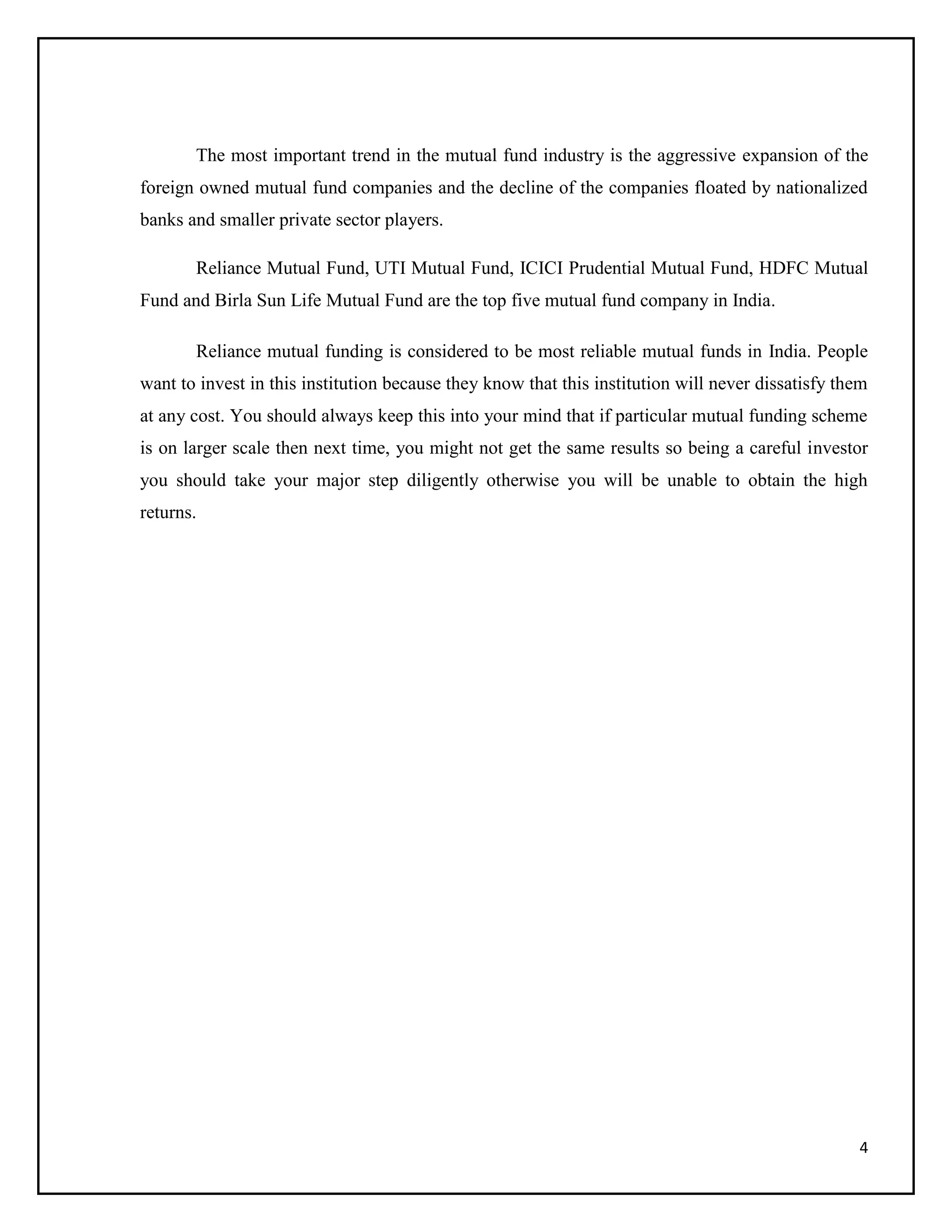 4
The most important trend in the mutual fund industry is the aggressive expansion of the
foreign owned mutual fund companies and the decline of the companies floated by nationalized
banks and smaller private sector players.
Reliance Mutual Fund, UTI Mutual Fund, ICICI Prudential Mutual Fund, HDFC Mutual
Fund and Birla Sun Life Mutual Fund are the top five mutual fund company in India.
Reliance mutual funding is considered to be most reliable mutual funds in India. People
want to invest in this institution because they know that this institution will never dissatisfy them
at any cost. You should always keep this into your mind that if particular mutual funding scheme
is on larger scale then next time, you might not get the same results so being a careful investor
you should take your major step diligently otherwise you will be unable to obtain the high
returns.
 
