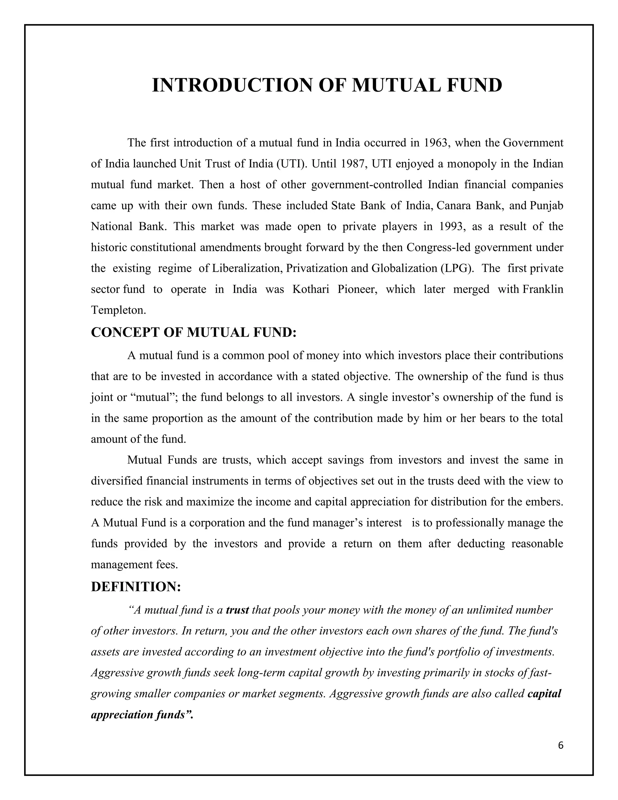 6
INTRODUCTION OF MUTUAL FUND
The first introduction of a mutual fund in India occurred in 1963, when the Government
of India launched Unit Trust of India (UTI). Until 1987, UTI enjoyed a monopoly in the Indian
mutual fund market. Then a host of other government-controlled Indian financial companies
came up with their own funds. These included State Bank of India, Canara Bank, and Punjab
National Bank. This market was made open to private players in 1993, as a result of the
historic constitutional amendments brought forward by the then Congress-led government under
the existing regime of Liberalization, Privatization and Globalization (LPG). The first private
sector fund to operate in India was Kothari Pioneer, which later merged with Franklin
Templeton.
CONCEPT OF MUTUAL FUND:
A mutual fund is a common pool of money into which investors place their contributions
that are to be invested in accordance with a stated objective. The ownership of the fund is thus
joint or “mutual”; the fund belongs to all investors. A single investor’s ownership of the fund is
in the same proportion as the amount of the contribution made by him or her bears to the total
amount of the fund.
Mutual Funds are trusts, which accept savings from investors and invest the same in
diversified financial instruments in terms of objectives set out in the trusts deed with the view to
reduce the risk and maximize the income and capital appreciation for distribution for the embers.
A Mutual Fund is a corporation and the fund manager’s interest is to professionally manage the
funds provided by the investors and provide a return on them after deducting reasonable
management fees.
DEFINITION:
“A mutual fund is a trust that pools your money with the money of an unlimited number
of other investors. In return, you and the other investors each own shares of the fund. The fund's
assets are invested according to an investment objective into the fund's portfolio of investments.
Aggressive growth funds seek long-term capital growth by investing primarily in stocks of fast-
growing smaller companies or market segments. Aggressive growth funds are also called capital
appreciation funds”.
 