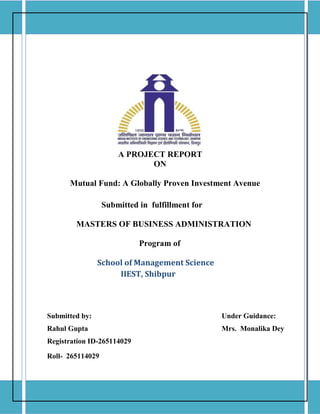 A PROJECT REPORT
ON
Mutual Fund: A Globally Proven Investment Avenue
Submitted in fulfillment for
MASTERS OF BUSINESS ADMINISTRATION
Program of
School of Management Science
IIEST, Shibpur
Submitted by: Under Guidance:
Rahul Gupta Mrs. Monalika Dey
Registration ID-265114029
Roll- 265114029
 