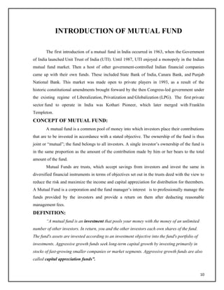 INTRODUCTION OF MUTUAL FUND
The first introduction of a mutual fund in India occurred in 1963, when the Government
of India launched Unit Trust of India (UTI). Until 1987, UTI enjoyed a monopoly in the Indian
mutual fund market. Then a host of other government-controlled Indian financial companies
came up with their own funds. These included State Bank of India, Canara Bank, and Punjab
National Bank. This market was made open to private players in 1993, as a result of the
historic constitutional amendments brought forward by the then Congress-led government under
the existing regime of Liberalization, Privatization and Globalization (LPG). The first private
sector fund to operate in India was Kothari Pioneer, which later merged with Franklin
Templeton.
CONCEPT OF MUTUAL FUND:
A mutual fund is a common pool of money into which investors place their contributions
that are to be invested in accordance with a stated objective. The ownership of the fund is thus
joint or “mutual”; the fund belongs to all investors. A single investor’s ownership of the fund is
in the same proportion as the amount of the contribution made by him or her bears to the total
amount of the fund.
Mutual Funds are trusts, which accept savings from investors and invest the same in
diversified financial instruments in terms of objectives set out in the trusts deed with the view to
reduce the risk and maximize the income and capital appreciation for distribution for theembers.
A Mutual Fund is a corporation and the fund manager’s interest is to professionally manage the
funds provided by the investors and provide a return on them after deducting reasonable
management fees.
DEFINITION:
“A mutual fund is an investment that pools your money with the money of an unlimited
number of other investors. In return, you and the other investors each own shares of the fund.
The fund's assets are invested according to an investment objective into the fund's portfolio of
investments. Aggressive growth funds seek long-term capital growth by investing primarily in
stocks of fast-growing smaller companies or market segments. Aggressive growth funds are also
called capital appreciation funds”.
10
 