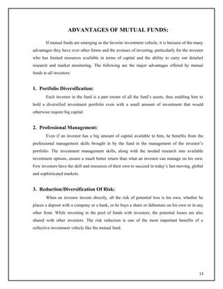 ADVANTAGES OF MUTUAL FUNDS:
If mutual funds are emerging as the favorite investment vehicle, it is because of the many
advantages they have over other forms and the avenues of investing, particularly for the investor
who has limited resources available in terms of capital and the ability to carry out detailed
research and market monitoring. The following are the major advantages offered by mutual
funds to all investors:
1. Portfolio Diversification:
Each investor in the fund is a part owner of all the fund’s assets, thus enabling him to
hold a diversified investment portfolio even with a small amount of investment that would
otherwise require big capital.
2. Professional Management:
Even if an investor has a big amount of capital available to him, he benefits from the
professional management skills brought in by the fund in the management of the investor’s
portfolio. The investment management skills, along with the needed research into available
investment options, ensure a much better return than what an investor can manage on his own.
Few investors have the skill and resources of their own to succeed in today’s fast moving, global
and sophisticated markets.
3. Reduction/Diversification Of Risk:
When an investor invests directly, all the risk of potential loss is his own, whether he
places a deposit with a company or a bank, or he buys a share or debenture on his own or in any
other from. While investing in the pool of funds with investors, the potential losses are also
shared with other investors. The risk reduction is one of the most important benefits of a
collective investment vehicle like the mutual fund.
13
 