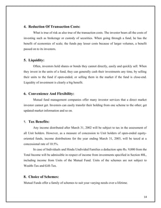 4. Reduction Of Transaction Costs:
What is true of risk as also true of the transaction costs. The investor bears all the costs of
investing such as brokerage or custody of securities. When going through a fund, he has the
benefit of economies of scale; the funds pay lesser costs because of larger volumes, a benefit
passed on to its investors.
5. Liquidity:
Often, investors hold shares or bonds they cannot directly, easily and quickly sell. When
they invest in the units of a fund, they can generally cash their investments any time, by selling
their units to the fund if open-ended, or selling them in the market if the fund is close-end.
Liquidity of investment is clearly a big benefit.
6. Convenience And Flexibility:
Mutual fund management companies offer many investor services that a direct market
investor cannot get. Investors can easily transfer their holding from one scheme to the other; get
updated market information and so on.
7. Tax Benefits:
Any income distributed after March 31, 2002 will be subject to tax in the assessment of
all Unit holders. However, as a measure of concession to Unit holders of open-ended equity-
oriented funds, income distributions for the year ending March 31, 2003, will be taxed at a
concessional rate of 10.5%.
In case of Individuals and Hindu Undivided Families a deduction upto Rs. 9,000 from the
Total Income will be admissible in respect of income from investments specified in Section 80L,
including income from Units of the Mutual Fund. Units of the schemes are not subject to
Wealth-Tax and Gift-Tax.
8. Choice of Schemes:
Mutual Funds offer a family of schemes to suit your varying needs over a lifetime.
14
 