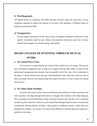 9. Well Regulated:
All Mutual Funds are registered with SEBI and they function within the provisions of strict
regulations designed to protect the interests of investors. The operations of Mutual Funds are
regularly monitored by SEBI.
10. Transparency:
You get regular information on the value of your investment in addition to disclosure on the
specific investments made by your scheme, the proportion invested in each class of assets
and the fund manager's investment strategy and outlook.
DISADVANTAGES OF INVESTING THROUGH MUTUAL
FUNDS:
1. No Control Over Costs:
An investor in a mutual fund has no control of the overall costs of investing. The investor
pays investment management fees as long as he remains with the fund, albeit in return for the
professional management and research. Fees are payable even if the value of his investments is
declining. A mutual fund investor also pays fund distribution costs, which he would not incur in
direct investing. However, this shortcoming only means that there is a cost to obtain the mutual
fund services.
2. No Tailor-Made Portfolio:
Investors who invest on their own can build their own portfolios of shares and bonds and
other securities. Investing through fund means he delegates this decision to the fund managers.
The very-high-net-worth individuals or large corporate investors may find this to be a constraint
in achieving their objectives. However, most mutual fund managers help investors overcome this
constraint by offering families of funds- a large number of different schemes- within their own
management company. An investor can choose from different investment plans and constructs a
portfolio to his choice.
15
 