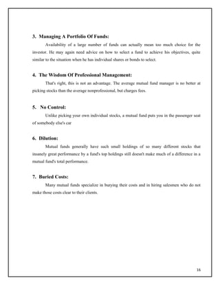 3. Managing A Portfolio Of Funds:
Availability of a large number of funds can actually mean too much choice for the
investor. He may again need advice on how to select a fund to achieve his objectives, quite
similar to the situation when he has individual shares or bonds to select.
4. The Wisdom Of Professional Management:
That's right, this is not an advantage. The average mutual fund manager is no better at
picking stocks than the average nonprofessional, but charges fees.
5. No Control:
Unlike picking your own individual stocks, a mutual fund puts you in the passenger seat
of somebody else's car
6. Dilution:
Mutual funds generally have such small holdings of so many different stocks that
insanely great performance by a fund's top holdings still doesn't make much of a difference in a
mutual fund's total performance.
7. Buried Costs:
Many mutual funds specialize in burying their costs and in hiring salesmen who do not
make those costs clear to their clients.
16
 