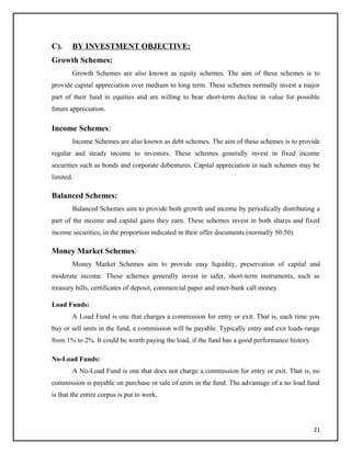 C). BY INVESTMENT OBJECTIVE:
Growth Schemes:
Growth Schemes are also known as equity schemes. The aim of these schemes is to
provide capital appreciation over medium to long term. These schemes normally invest a major
part of their fund in equities and are willing to bear short-term decline in value for possible
future appreciation.
Income Schemes:
Income Schemes are also known as debt schemes. The aim of these schemes is to provide
regular and steady income to investors. These schemes generally invest in fixed income
securities such as bonds and corporate debentures. Capital appreciation in such schemes may be
limited.
Balanced Schemes:
Balanced Schemes aim to provide both growth and income by periodically distributing a
part of the income and capital gains they earn. These schemes invest in both shares and fixed
income securities, in the proportion indicated in their offer documents (normally 50:50).
Money Market Schemes:
Money Market Schemes aim to provide easy liquidity, preservation of capital and
moderate income. These schemes generally invest in safer, short-term instruments, such as
treasury bills, certificates of deposit, commercial paper and inter-bank call money.
Load Funds:
A Load Fund is one that charges a commission for entry or exit. That is, each time you
buy or sell units in the fund, a commission will be payable. Typically entry and exit loads range
from 1% to 2%. It could be worth paying the load, if the fund has a good performance history.
No-Load Funds:
A No-Load Fund is one that does not charge a commission for entry or exit. That is, no
commission is payable on purchase or sale of units in the fund. The advantage of a no load fund
is that the entire corpus is put to work.
21
 