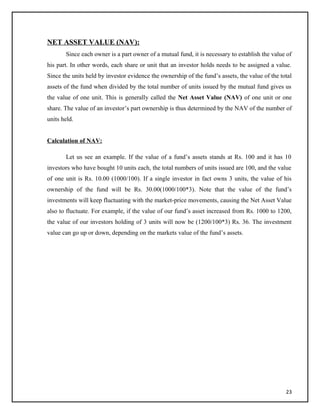 NET ASSET VALUE (NAV):
Since each owner is a part owner of a mutual fund, it is necessary to establish the value of
his part. In other words, each share or unit that an investor holds needs to be assigned a value.
Since the units held by investor evidence the ownership of the fund’s assets, the value of the total
assets of the fund when divided by the total number of units issued by the mutual fund gives us
the value of one unit. This is generally called the Net Asset Value (NAV) of one unit or one
share. The value of an investor’s part ownership is thus determined by the NAV of the number of
units held.
Calculation of NAV:
Let us see an example. If the value of a fund’s assets stands at Rs. 100 and it has 10
investors who have bought 10 units each, the total numbers of units issued are 100, and the value
of one unit is Rs. 10.00 (1000/100). If a single investor in fact owns 3 units, the value of his
ownership of the fund will be Rs. 30.00(1000/100*3). Note that the value of the fund’s
investments will keep fluctuating with the market-price movements, causing the Net Asset Value
also to fluctuate. For example, if the value of our fund’s asset increased from Rs. 1000 to 1200,
the value of our investors holding of 3 units will now be (1200/100*3) Rs. 36. The investment
value can go up or down, depending on the markets value of the fund’s assets.
23
 