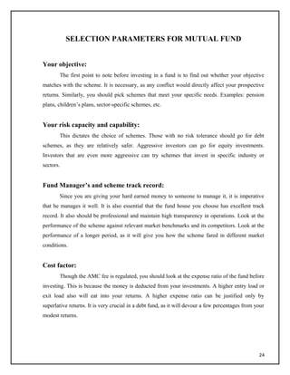 SELECTION PARAMETERS FOR MUTUAL FUND
Your objective:
The first point to note before investing in a fund is to find out whether your objective
matches with the scheme. It is necessary, as any conflict would directly affect your prospective
returns. Similarly, you should pick schemes that meet your specific needs. Examples: pension
plans, children’s plans, sector-specific schemes, etc.
Your risk capacity and capability:
This dictates the choice of schemes. Those with no risk tolerance should go for debt
schemes, as they are relatively safer. Aggressive investors can go for equity investments.
Investors that are even more aggressive can try schemes that invest in specific industry or
sectors.
Fund Manager’s and scheme track record:
Since you are giving your hard earned money to someone to manage it, it is imperative
that he manages it well. It is also essential that the fund house you choose has excellent track
record. It also should be professional and maintain high transparency in operations. Look at the
performance of the scheme against relevant market benchmarks and its competitors. Look at the
performance of a longer period, as it will give you how the scheme fared in different market
conditions.
Cost factor:
Though the AMC fee is regulated, you should look at the expense ratio of the fund before
investing. This is because the money is deducted from your investments. A higher entry load or
exit load also will eat into your returns. A higher expense ratio can be justified only by
superlative returns. It is very crucial in a debt fund, as it will devour a few percentages from your
modest returns.
24
 