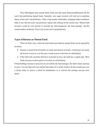 Also, Morningstar rates mutual funds. Each year end, many financial publications list the
year's best performing mutual funds. Naturally, very eager investors will rush out to purchase
shares of last year's top performers. That's a big mistake. Remember, changing market conditions
make it rare that last year's top performer repeats that ranking for the current year. Mutual fund
investors would be well advised to consider the fund prospectus, the fund manager, and the
current market conditions. Never rely on last year's top performers.
Types of Returns on Mutual Fund:
There are three ways, where the total returns provided by mutual funds can be enjoyed by
investors:
• Income is earned from dividends on stocks and interest on bonds. A fund pays out nearly
all income it receives over the year to fund owners in the form of a distribution.
• If the fund sells securities that have increased in price, the fund has a capital gain. Most
funds also pass on these gains to investors in a distribution.
If fund holdings increase in price but are not sold by the fund manager, the fund's shares increase
in price. You can then sell your mutual fund shares for a profit. Funds will also usually give you
a choice either to receive a check for distributions or to reinvest the earnings and get more
shares.
25
 