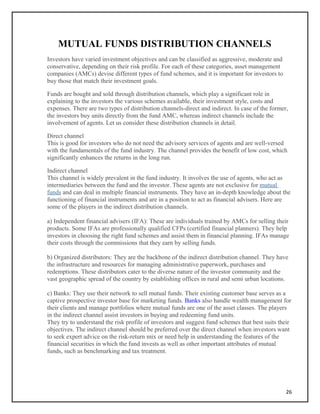 MUTUAL FUNDS DISTRIBUTION CHANNELS
Investors have varied investment objectives and can be classified as aggressive, moderate and
conservative, depending on their risk profile. For each of these categories, asset management
companies (AMCs) devise different types of fund schemes, and it is important for investors to
buy those that match their investment goals.
Funds are bought and sold through distribution channels, which play a significant role in
explaining to the investors the various schemes available, their investment style, costs and
expenses. There are two types of distribution channels-direct and indirect. In case of the former,
the investors buy units directly from the fund AMC, whereas indirect channels include the
involvement of agents. Let us consider these distribution channels in detail.
Direct channel
This is good for investors who do not need the advisory services of agents and are well-versed
with the fundamentals of the fund industry. The channel provides the benefit of low cost, which
significantly enhances the returns in the long run.
Indirect channel
This channel is widely prevalent in the fund industry. It involves the use of agents, who act as
intermediaries between the fund and the investor. These agents are not exclusive for mutual
funds and can deal in multiple financial instruments. They have an in-depth knowledge about the
functioning of financial instruments and are in a position to act as financial advisers. Here are
some of the players in the indirect distribution channels.
a) Independent financial advisers (IFA): These are individuals trained by AMCs for selling their
products. Some IFAs are professionally qualified CFPs (certified financial planners). They help
investors in choosing the right fund schemes and assist them in financial planning. IFAs manage
their costs through the commissions that they earn by selling funds.
b) Organized distributors: They are the backbone of the indirect distribution channel. They have
the infrastructure and resources for managing administrative paperwork, purchases and
redemptions. These distributors cater to the diverse nature of the investor community and the
vast geographic spread of the country by establishing offices in rural and semi urban locations.
c) Banks: They use their network to sell mutual funds. Their existing customer base serves as a
captive prospective investor base for marketing funds. Banks also handle wealth management for
their clients and manage portfolios where mutual funds are one of the asset classes. The players
in the indirect channel assist investors in buying and redeeming fund units.
They try to understand the risk profile of investors and suggest fund schemes that best suits their
objectives. The indirect channel should be preferred over the direct channel when investors want
to seek expert advice on the risk-return mix or need help in understanding the features of the
financial securities in which the fund invests as well as other important attributes of mutual
funds, such as benchmarking and tax treatment.
26
 