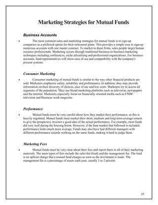 Marketing Strategies for Mutual Funds
Business Accounts
• The most common sales and marketing strategies for mutual funds is to sign-up
companies as a preferred option for their retirement plans. This provides a simple way to sign-up
numerous accounts with one master contract. To market to these firms, sales people target human
resource professionals. Marketing occurs through traditional business-to-business marketing
techniques including conferences, niche advertising and professional organizations. For business
accounts, fund representatives will stress ease of use and compatibility with the company's
present systems.
Consumer Marketing
• Consumer marketing of mutual funds is similar to the way other financial products are
sold. Marketers emphasize safety, reliability and performance. In addition, they may provide
information on their diversity of choices, ease of use and low costs. Marketers try to access all
segments of the population. They use broad marketing platforms such as television, newspapers
and the internet. Marketers especially focus on financially oriented media such as CNBC
television and Business week magazine.
Performance
• Mutual funds must be very careful about how they market their performance, as this is
heavily regulated. Mutual funds must market their short, medium and long-term average returns
to give the prospective investor a good idea of the actual performance. For example, most funds
did very well during the housing boom. However, if the bear market that followed is included,
performance looks much more average. Funds may also have had different managers with
different performance records working on the same funds, making it hard to judge them.
Marketing Fees
• Mutual funds must be very clear about their fees and report them in all of their marketing
materials. The main types of fees include the sales fee (load) and the management fee. The load
is an upfront charge that a mutual fund charges as soon as the investment is made. The
management fee is a percentage of assets each year, usually 1 to 2 percent.
27
 