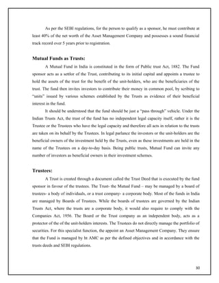 As per the SEBI regulations, for the person to qualify as a sponsor, he must contribute at
least 40% of the net worth of the Asset Management Company and possesses a sound financial
track record over 5 years prior to registration.
Mutual Funds as Trusts:
A Mutual Fund in India is constituted in the form of Public trust Act, 1882. The Fund
sponsor acts as a settlor of the Trust, contributing to its initial capital and appoints a trustee to
hold the assets of the trust for the benefit of the unit-holders, who are the beneficiaries of the
trust. The fund then invites investors to contribute their money in common pool, by scribing to
“units” issued by various schemes established by the Trusts as evidence of their beneficial
interest in the fund.
It should be understood that the fund should be just a “pass through” vehicle. Under the
Indian Trusts Act, the trust of the fund has no independent legal capacity itself, rather it is the
Trustee or the Trustees who have the legal capacity and therefore all acts in relation to the trusts
are taken on its behalf by the Trustees. In legal parlance the investors or the unit-holders are the
beneficial owners of the investment held by the Trusts, even as these investments are held in the
name of the Trustees on a day-to-day basis. Being public trusts, Mutual Fund can invite any
number of investors as beneficial owners in their investment schemes.
Trustees:
A Trust is created through a document called the Trust Deed that is executed by the fund
sponsor in favour of the trustees. The Trust- the Mutual Fund – may be managed by a board of
trustees- a body of individuals, or a trust company- a corporate body. Most of the funds in India
are managed by Boards of Trustees. While the boards of trustees are governed by the Indian
Trusts Act, where the trusts are a corporate body, it would also require to comply with the
Companies Act, 1956. The Board or the Trust company as an independent body, acts as a
protector of the of the unit-holders interests. The Trustees do not directly manage the portfolio of
securities. For this specialist function, the appoint an Asset Management Company. They ensure
that the Fund is managed by ht AMC as per the defined objectives and in accordance with the
trusts deeds and SEBI regulations.
30
 