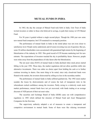 MUTUAL FUNDS IN INDIA
In 1963, the day the concept of Mutual Fund took birth in India. Unit Trust of India
invited investors or rather to those who believed in savings, to park their money in UTI Mutual
Fund.
For 30 years it goaled without a single second player. Though the 1988 year saw some
new mutual fund companies, but UTI remained in a monopoly position.
The performance of mutual funds in India in the initial phase was not even closer to
satisfactory level. People rarely understood, and of course investing was out of question. But yes,
some 24 million shareholders were accustomed with guaranteed high returns by the beginning of
liberalization of the industry in 1992. This good record of UTI became marketing tool for new
entrants. The expectations of investors touched the sky in profitability factor. However, people
were miles away from the preparedness of risks factor after the liberalization.
The net asset value (NAV) of mutual funds in India declined when stock prices started
falling in the year 1992. Those days, the market regulations did not allow portfolio shifts into
alternative investments. There was rather no choice apart from holding the cash or to further
continue investing in shares. One more thing to be noted, since only closed-end funds were
floated in the market, the investors disinvested by selling at a loss in the secondary market.
The performance of mutual funds in India suffered qualitatively. The 1992 stock market
scandal, the losses by disinvestments and of course the lack of transparent rules in the
whereabouts rocked confidence among the investors. Partly owing to a relatively weak stock
market performance, mutual funds have not yet recovered, with funds trading at an average
discount of 1020 percent of their net asset value.
The securities and Exchange Board of India (SEBI) came out with comprehensive
regulation in 1993 which defined the structure of Mutual Fund and Asset Management
Companies for the first time.
The supervisory authority adopted a set of measures to create a transparent and
competitive environment in mutual funds. Some of them were like relaxing investment
33
 