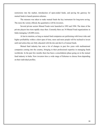 restrictions into the market, introduction of open-ended funds, and paving the gateway for
mutual funds to launch pension schemes.
The measure was taken to make mutual funds the key instrument for long-term saving.
The more the variety offered, the quantitative will be investors.
Several private sectors Mutual Funds were launched in 1993 and 1994. The share of the
private players has risen rapidly since then. Currently there are 34 Mutual Fund organizations in
India managing 1,02,000 crores.
At last to mention, as long as mutual fund companies are performing with lower risks and
higher profitability within a short span of time, more and more people will be inclined to invest
until and unless they are fully educated with the dos and don’ts of mutual funds.
Mutual fund industry has seen a lot of changes in past few years with multinational
companies coming into the country, bringing in their professional expertise in managing funds
worldwide. In the past few months there has been a consolidation phase going on in the mutual
fund industry in India. Now investors have a wide range of Schemes to choose from depending
on their individual profiles.
34
 