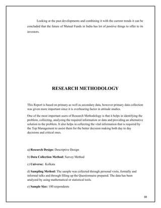 Looking at the past developments and combining it with the current trends it can be
concluded that the future of Mutual Funds in India has lot of positive things to offer to its
investors.
RESEARCH METHODOLOGY
This Report is based on primary as well as secondary data, however primary data collection
was given more important since it is overhearing factor in attitude studies.
One of the most important users of Research Methodology is that it helps in identifying the
problem, collecting, analyzing the required information or data and providing an alternative
solution to the problem. It also helps in collecting the vital information that is required by
the Top Management to assist them for the better decision making both day to day
decisions and critical ones.
a) Research Design: Descriptive Design
b) Data Collection Method: Survey Method
c) Universe: Kolkata
d) Sampling Method: The sample was collected through personal visits, formally and
informal talks and through filling up the Questionnaire prepared. The data has been
analyzed by using mathematical or statistical tools.
e) Sample Size: 100 respondents
38
 