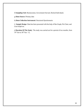 f) Sampling Unit: Businessmen, Government Servant, Retired Individuals
g) Data Source: Primary data
h) Data Collection Instrument: Structured Questionnaire
i) Sample Design: Data has been presented with the help of Bar Graph, Pie Chart, and
Line Graph etc.
j) Duration Of The Study: The study was carried out for a period of two months, from
18th
Oct to 30th
Nov ‘12.
39
 