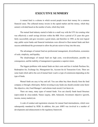EXECUTIVE SUMMERY
A mutual fund is a scheme in which several people invest their money for a common
financial cause. The collected money invests in the capital market and the money, which they
earned, is divided based on the number of units, which they hold.
The mutual fund industry started in India in a small way with the UTI Act creating what
was effectively a small savings division within the RBI. Over a period of 25 years this grew
fairly successfully and gave investors a good return, and therefore in 1989, as the next logical
step, public sector banks and financial institutions were allowed to float mutual funds and their
success emboldened the government to allow the private sector to foray into this area.
The advantages of mutual fund are professional management, diversification, economies
of scale, simplicity, and liquidity.
The disadvantages of mutual fund are high costs, over-diversification, possible tax
consequences, and the inability of management to guarantee a superior return.
The biggest problems with mutual funds are their costs and fees it include Purchase fee,
Redemption fee, Exchange fee, Management fee, Account fee & Transaction Costs. There are
some loads which add to the cost of mutual fund. Load is a type of commission depending on the
type of funds.
Mutual funds are easy to buy and sell. You can either buy them directly from the fund
company or through a third party. Before investing in any funds one should consider some factor
like objective, risk, Fund Manager’s and scheme track record, Cost factor etc.
There are many, many types of mutual funds. You can classify funds based Structure
(open-ended & close-ended), Nature (equity, debt, balanced), Investment objective (growth,
income, money market) etc.
A code of conduct and registration structure for mutual fund intermediaries, which were
subsequently mandated by SEBI. In addition, this year AMFI was involved in a number of
developments and enhancements to the regulatory framework.
4
 