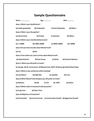 Sample Questionnaire
Name: ................... Age: …………….. Mob. ……………
Ques.1 What is your Qualification?
(a) Under-graduation (b) Graduation (c) Post Graduation (d) Others
Ques.2 What is your Occupation?
(a) Government (b) Private (c) Business (d) Others
Ques.3 What is your monthly family income?
(a) <=10000 (b) 10001-20000 (c) 20001-30000 (d) >30000
Ques.4 Do you have any idea about Mutual Fund?
(a) Yes (b) No
Ques.5 From where you came to know about Mutual Fund?
(a) Advertisement (b) Peer Group (c) Banks (d) Financial Advisors
Ques.6 Where you will prefer to invest?
(a) Savings (b) FD (c) Insurance (d) Mutual Fund (e)PO (f) Shares (g) Gold (h) Real Estate
Ques.7 Which is your preference while investing?
(a) Low Return (b) High Risk (c) Liquidity (d) Trust
Ques.8 Which Mutual Fund Company you will prefer to invest?
(a) Reliance (b) SBI (c) UTI (d) HDFC (e) Others
Ques.9 Which mode of investment will you prefer?
(a) Long Term (b) Short Term
Ques.10 Objective of investment?
(a) Preservation (b) Current Income (c) Conservative Growth (d) Aggressive Growth
40
 