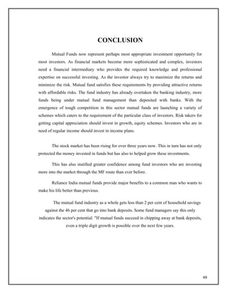 CONCLUSION
Mutual Funds now represent perhaps most appropriate investment opportunity for
most investors. As financial markets become more sophisticated and complex, investors
need a financial intermediary who provides the required knowledge and professional
expertise on successful investing. As the investor always try to maximize the returns and
minimize the risk. Mutual fund satisfies these requirements by providing attractive returns
with affordable risks. The fund industry has already overtaken the banking industry, more
funds being under mutual fund management than deposited with banks. With the
emergence of tough competition in this sector mutual funds are launching a variety of
schemes which caters to the requirement of the particular class of investors. Risk takers for
getting capital appreciation should invest in growth, equity schemes. Investors who are in
need of regular income should invest in income plans.
The stock market has been rising for over three years now. This in turn has not only
protected the money invested in funds but has also to helped grow these investments.
This has also instilled greater confidence among fund investors who are investing
more into the market through the MF route than ever before.
Reliance India mutual funds provide major benefits to a common man who wants to
make his life better than previous.
The mutual fund industry as a whole gets less than 2 per cent of household savings
against the 46 per cent that go into bank deposits. Some fund managers say this only
indicates the sector's potential. "If mutual funds succeed in chipping away at bank deposits,
even a triple digit growth is possible over the next few years.
49
 
