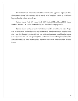 The most important trend in the mutual fund industry is the aggressive expansion of the
foreign owned mutual fund companies and the decline of the companies floated by nationalized
banks and smaller private sector players.
Reliance Mutual Fund, UTI Mutual Fund, ICICI Prudential Mutual Fund, HDFC Mutual
Fund and Birla Sun Life Mutual Fund are the top five mutual fund company in India.
Reliance mutual funding is considered to be most reliable mutual funds in India. People
want to invest in this institution because they know that this institution will never dissatisfy them
at any cost. You should always keep this into your mind that if particular mutual funding scheme
is on larger scale then next time, you might not get the same results so being a careful investor
you should take your major step diligently otherwise you will be unable to obtain the high
returns.
5
 