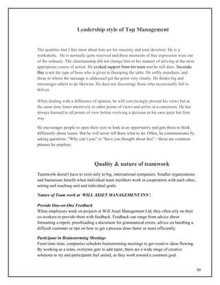 Leadership style of Top Management
The qualities that I like most about him are his sincerity and total devotion. He is a
workaholic. He is normally quite reserved and these moments of free expression were out
of the ordinary. The chairmanship did not change him or his manner of arriving at the most
appropriate course of action. He evoked support from his team and he still does. Suvendu
Das is not the type of boss who is given to thumping the table. He softly mandates, and
those to whom the message is addressed get the point very clearly. He thinks big and
encourages others to do likewise. He does not discourage those who occasionally fail to
deliver.
When dealing with a difference of opinion, he will convincingly present his views but at
the same time listen attentively to other points of views and arrive at a consensus. He has
always listened to all points of view before evolving a decision in his own quiet but firm
way.
He encourages people to open their eyes to look at an opportunity and gets them to think
differently about issues. But he will never tell them what to do. Often, he communicates by
asking questions. "Why can’t you" or "have you thought about this"—those are common
phrases he employs.
Quality & nature of teamwork
Teamwork doesn't have to exist only in big, international companies. Smaller organizations
and businesses benefit when individual team members work in cooperation with each other,
setting and reaching unit and individual goals.
Nature of Team work at ‘WILL ASSET MANAGEMENT INN’.
Provide One-on-One Feedback
When employees work on projects at Will Asset Management Ltd, they often rely on their
co-workers to provide them with feedback. Feedback can range from advice about
formatting a report, proofreading a document for grammatical errors, advice on handling a
difficult customer or tips on how to get a process done faster or more efficiently.
Participate in Brainstorming Meetings
From time-time, companies schedule brainstorming meetings to get creative ideas flowing.
By working as a team, everyone gets to add input, there are a wide range of creative
solutions to try and participants feel united, as they work toward a common goal.
50
 