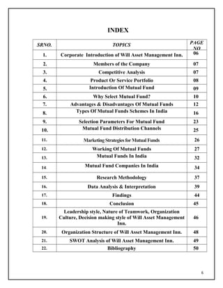 INDEX
SRNO. TOPICS PAGE
NO
1. Corporate Introduction of Will Asset Management Inn. 06
2. Members of the Company 07
3. Competitive Analysis 07
4. Product Or Service Portfolio 08
5. Introduction Of Mutual Fund 09
6. Why Select Mutual Fund? 10
7. Advantages & Disadvantages Of Mutual Funds 12
8. Types Of Mutual Funds Schemes In India 16
9. Selection Parameters For Mutual Fund 23
10. Mutual Fund Distribution Channels 25
11. MarketingStrategiesforMutualFunds 26
12. Working Of Mutual Funds 27
13. Mutual Funds In India 32
14. Mutual Fund Companies In India 34
15. Research Methodology 37
16. Data Analysis & Interpretation 39
17. Findings 44
18. Conclusion 45
19.
Leadership style, Nature of Teamwork, Organization
Culture, Decision making style of Will Asset Management
Inn.
46
20. Organization Structure of Will Asset Management Inn. 48
21. SWOT Analysis of Will Asset Management Inn. 49
22. Bibliography 50
6
 