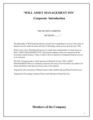 ‘WILL ASSET MANAGEMENT INN’
Corporate Introduction
“WE DO NOT COMPETE,
WE EXCEL………..”
The philosophy of Will-Group has played a pivotal role in propelling its success in the arena of
financial services under the name and style of Watchdog, which was set up in the year 1994.
With its true vision, Watchdog had grown at a steady space and presently it is been known as
WILL ASSET MANAGEMENT INN. The present company carries out exclusively all the
investment related business. Today, it offers a diverse spectrum of integrated financial services
to its customers.
The Will –Group provides a whole spectrum of financial services. WILL ASSET
MANAGEMENT INN is in continuous search for new areas of services that it can render to its
clients and believes that there are always areas to be explored.
Registered with Association of Mutual Fund in India (AMFI) offering Mutual Fund Services.
Registered with Leading Corporate Houses and offering Fee Based Services.
Members of the Company
7
 