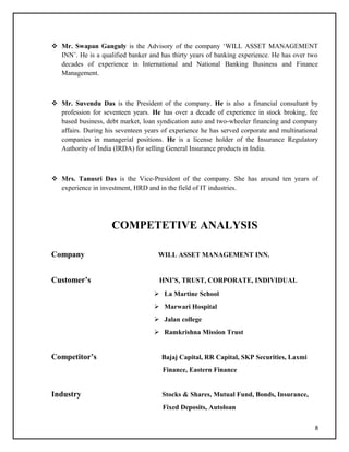  Mr. Swapan Ganguly is the Advisory of the company ‘WILL ASSET MANAGEMENT
INN’. He is a qualified banker and has thirty years of banking experience. He has over two
decades of experience in International and National Banking Business and Finance
Management.
 Mr. Suvendu Das is the President of the company. He is also a financial consultant by
profession for seventeen years. He has over a decade of experience in stock broking, fee
based business, debt market, loan syndication auto and two-wheeler financing and company
affairs. During his seventeen years of experience he has served corporate and multinational
companies in managerial positions. He is a license holder of the Insurance Regulatory
Authority of India (IRDA) for selling General Insurance products in India.
 Mrs. Tanusri Das is the Vice-President of the company. She has around ten years of
experience in investment, HRD and in the field of IT industries.
COMPETETIVE ANALYSIS
Company WILL ASSET MANAGEMENT INN.
Customer’s HNI’S, TRUST, CORPORATE, INDIVIDUAL
 La Martine School
 Marwari Hospital
 Jalan college
 Ramkrishna Mission Trust
Competitor’s Bajaj Capital, RR Capital, SKP Securities, Laxmi
Finance, Eastern Finance
Industry Stocks & Shares, Mutual Fund, Bonds, Insurance,
Fixed Deposits, Autoloan
8
 
