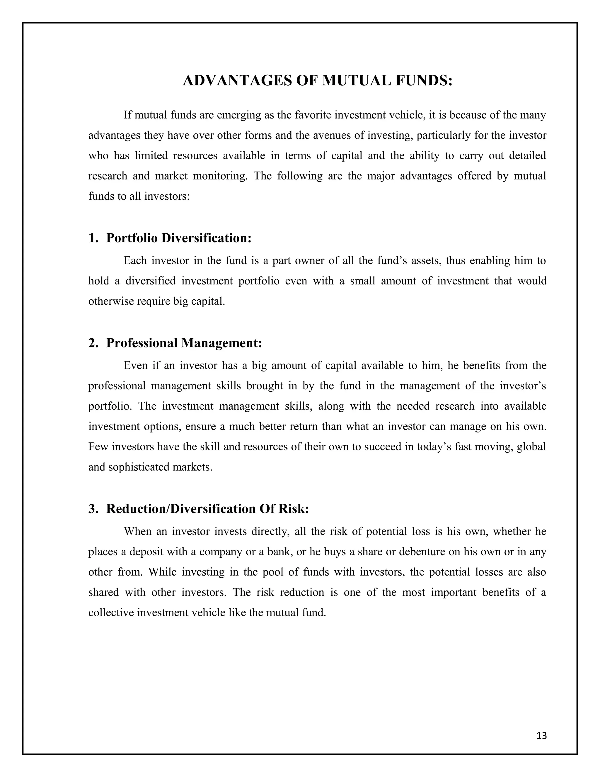 ADVANTAGES OF MUTUAL FUNDS:
If mutual funds are emerging as the favorite investment vehicle, it is because of the many
advantages they have over other forms and the avenues of investing, particularly for the investor
who has limited resources available in terms of capital and the ability to carry out detailed
research and market monitoring. The following are the major advantages offered by mutual
funds to all investors:
1. Portfolio Diversification:
Each investor in the fund is a part owner of all the fund’s assets, thus enabling him to
hold a diversified investment portfolio even with a small amount of investment that would
otherwise require big capital.
2. Professional Management:
Even if an investor has a big amount of capital available to him, he benefits from the
professional management skills brought in by the fund in the management of the investor’s
portfolio. The investment management skills, along with the needed research into available
investment options, ensure a much better return than what an investor can manage on his own.
Few investors have the skill and resources of their own to succeed in today’s fast moving, global
and sophisticated markets.
3. Reduction/Diversification Of Risk:
When an investor invests directly, all the risk of potential loss is his own, whether he
places a deposit with a company or a bank, or he buys a share or debenture on his own or in any
other from. While investing in the pool of funds with investors, the potential losses are also
shared with other investors. The risk reduction is one of the most important benefits of a
collective investment vehicle like the mutual fund.
13
 