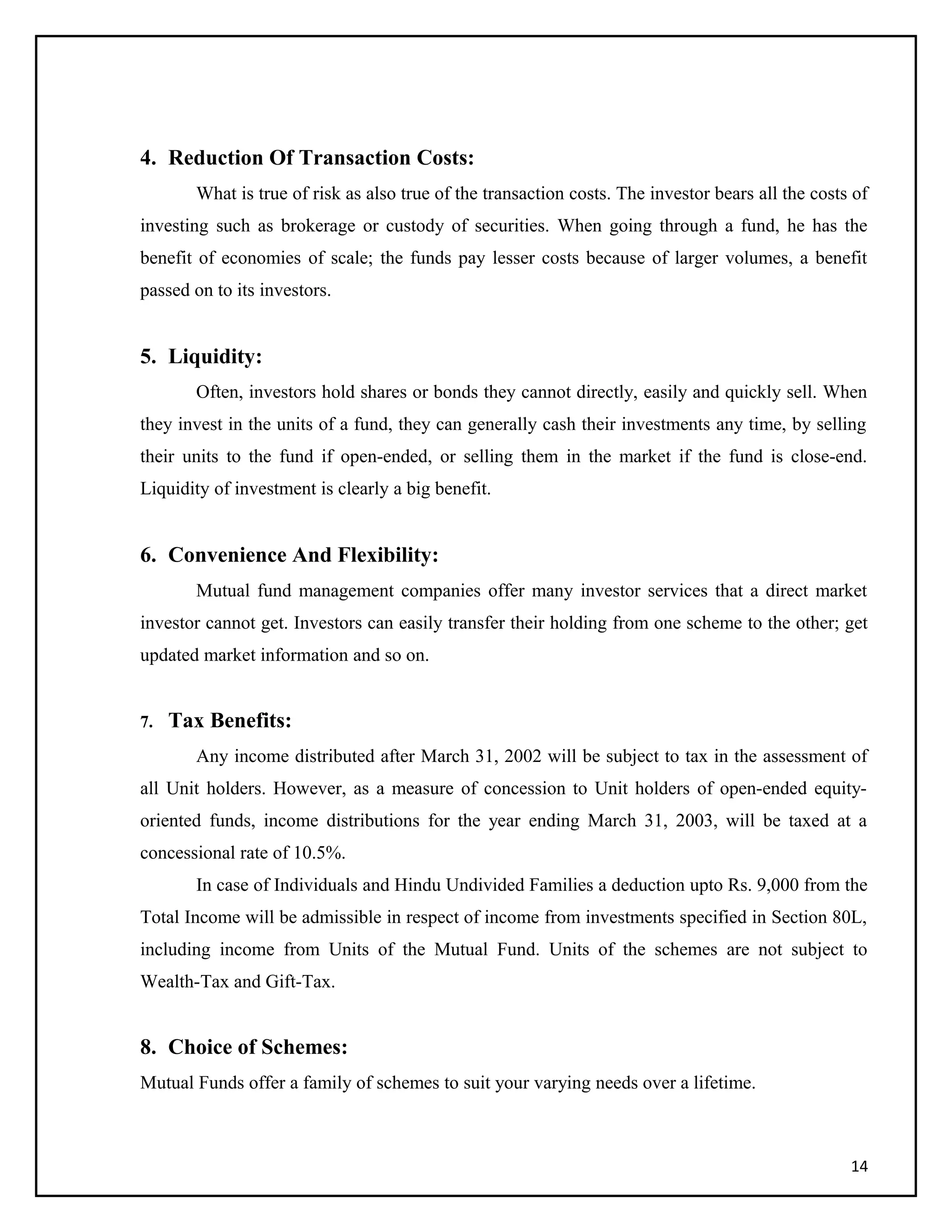 4. Reduction Of Transaction Costs:
What is true of risk as also true of the transaction costs. The investor bears all the costs of
investing such as brokerage or custody of securities. When going through a fund, he has the
benefit of economies of scale; the funds pay lesser costs because of larger volumes, a benefit
passed on to its investors.
5. Liquidity:
Often, investors hold shares or bonds they cannot directly, easily and quickly sell. When
they invest in the units of a fund, they can generally cash their investments any time, by selling
their units to the fund if open-ended, or selling them in the market if the fund is close-end.
Liquidity of investment is clearly a big benefit.
6. Convenience And Flexibility:
Mutual fund management companies offer many investor services that a direct market
investor cannot get. Investors can easily transfer their holding from one scheme to the other; get
updated market information and so on.
7. Tax Benefits:
Any income distributed after March 31, 2002 will be subject to tax in the assessment of
all Unit holders. However, as a measure of concession to Unit holders of open-ended equity-
oriented funds, income distributions for the year ending March 31, 2003, will be taxed at a
concessional rate of 10.5%.
In case of Individuals and Hindu Undivided Families a deduction upto Rs. 9,000 from the
Total Income will be admissible in respect of income from investments specified in Section 80L,
including income from Units of the Mutual Fund. Units of the schemes are not subject to
Wealth-Tax and Gift-Tax.
8. Choice of Schemes:
Mutual Funds offer a family of schemes to suit your varying needs over a lifetime.
14
 