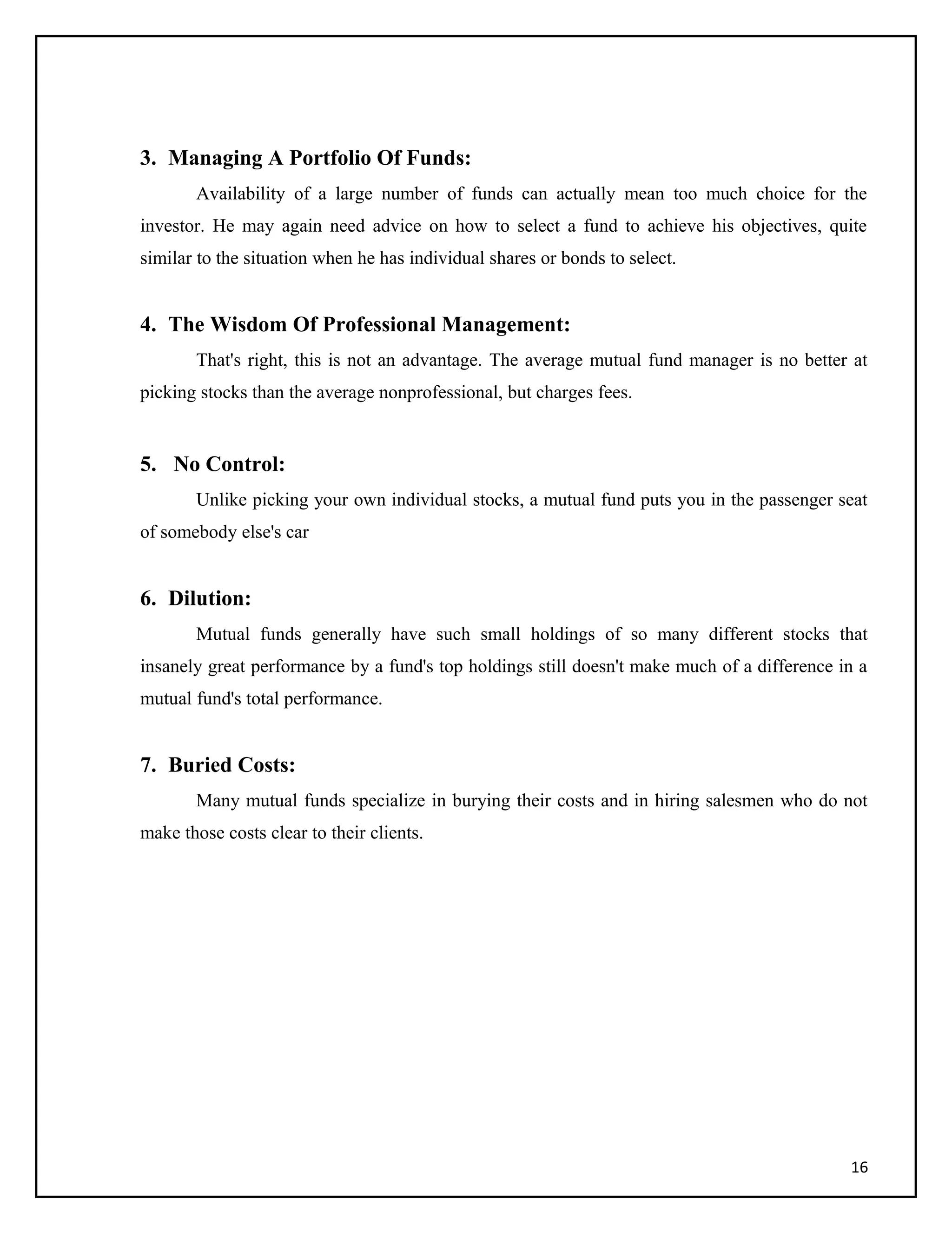 3. Managing A Portfolio Of Funds:
Availability of a large number of funds can actually mean too much choice for the
investor. He may again need advice on how to select a fund to achieve his objectives, quite
similar to the situation when he has individual shares or bonds to select.
4. The Wisdom Of Professional Management:
That's right, this is not an advantage. The average mutual fund manager is no better at
picking stocks than the average nonprofessional, but charges fees.
5. No Control:
Unlike picking your own individual stocks, a mutual fund puts you in the passenger seat
of somebody else's car
6. Dilution:
Mutual funds generally have such small holdings of so many different stocks that
insanely great performance by a fund's top holdings still doesn't make much of a difference in a
mutual fund's total performance.
7. Buried Costs:
Many mutual funds specialize in burying their costs and in hiring salesmen who do not
make those costs clear to their clients.
16
 