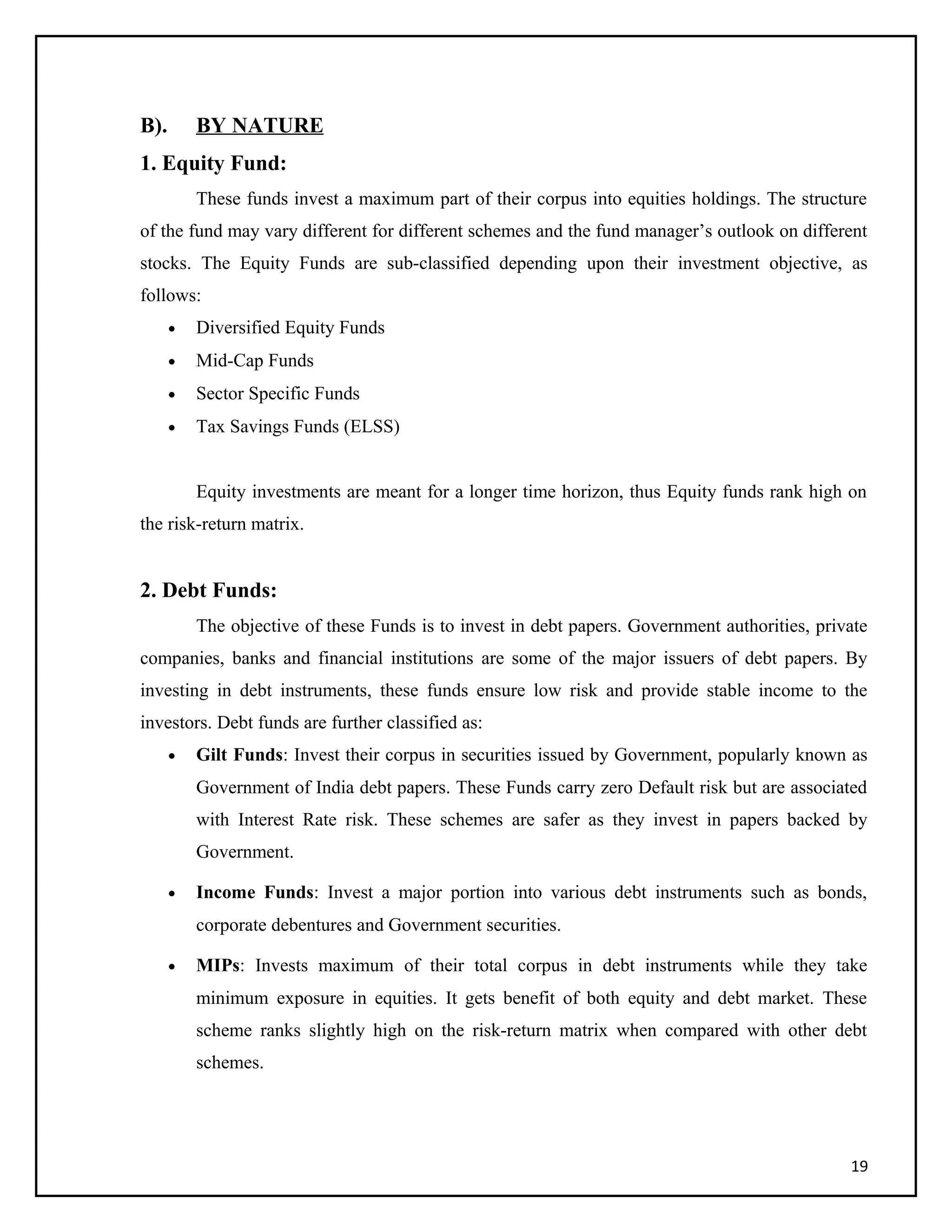 B). BY NATURE
1. Equity Fund:
These funds invest a maximum part of their corpus into equities holdings. The structure
of the fund may vary different for different schemes and the fund manager’s outlook on different
stocks. The Equity Funds are sub-classified depending upon their investment objective, as
follows:
• Diversified Equity Funds
• Mid-Cap Funds
• Sector Specific Funds
• Tax Savings Funds (ELSS)
Equity investments are meant for a longer time horizon, thus Equity funds rank high on
the risk-return matrix.
2. Debt Funds:
The objective of these Funds is to invest in debt papers. Government authorities, private
companies, banks and financial institutions are some of the major issuers of debt papers. By
investing in debt instruments, these funds ensure low risk and provide stable income to the
investors. Debt funds are further classified as:
• Gilt Funds: Invest their corpus in securities issued by Government, popularly known as
Government of India debt papers. These Funds carry zero Default risk but are associated
with Interest Rate risk. These schemes are safer as they invest in papers backed by
Government.
• Income Funds: Invest a major portion into various debt instruments such as bonds,
corporate debentures and Government securities.
• MIPs: Invests maximum of their total corpus in debt instruments while they take
minimum exposure in equities. It gets benefit of both equity and debt market. These
scheme ranks slightly high on the risk-return matrix when compared with other debt
schemes.
19
 
