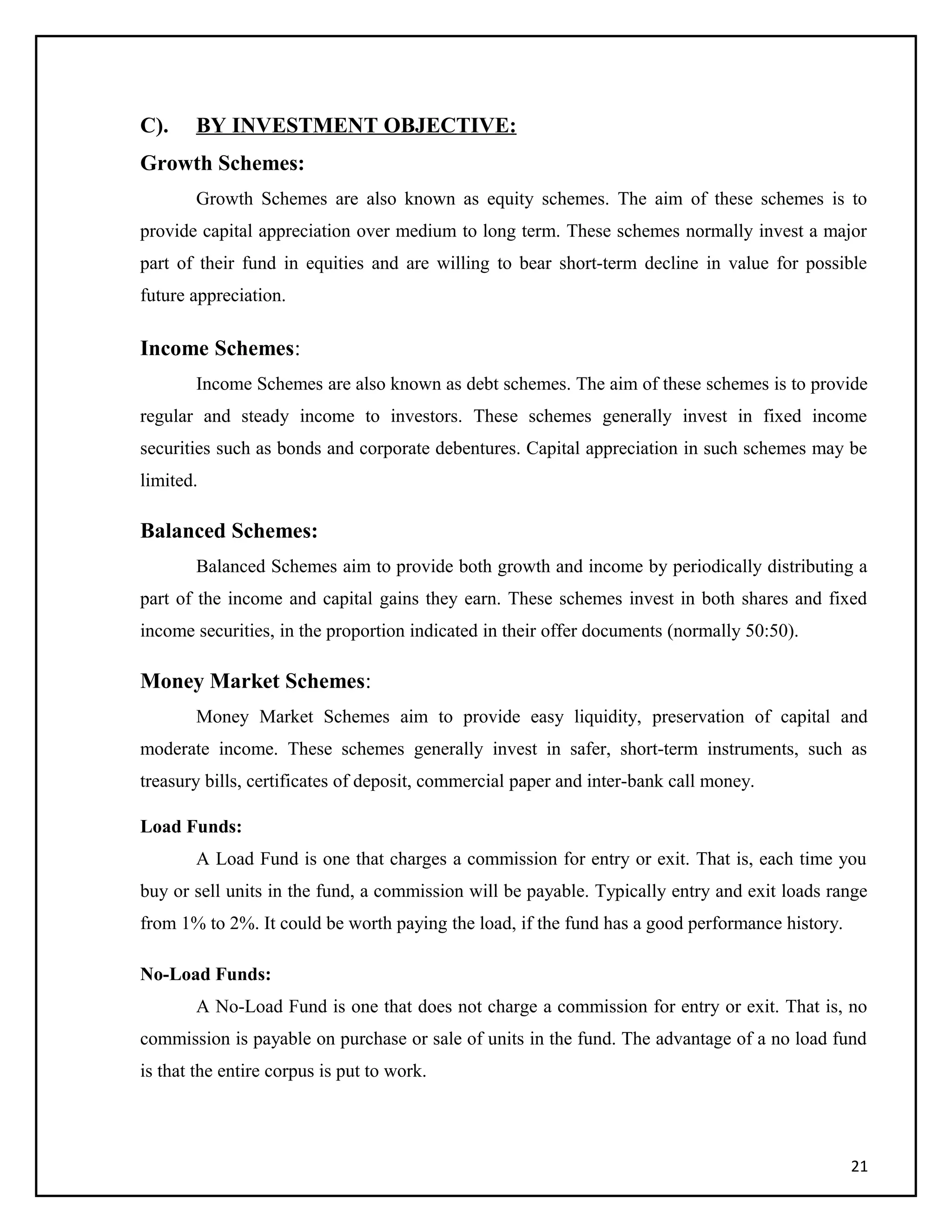 C). BY INVESTMENT OBJECTIVE:
Growth Schemes:
Growth Schemes are also known as equity schemes. The aim of these schemes is to
provide capital appreciation over medium to long term. These schemes normally invest a major
part of their fund in equities and are willing to bear short-term decline in value for possible
future appreciation.
Income Schemes:
Income Schemes are also known as debt schemes. The aim of these schemes is to provide
regular and steady income to investors. These schemes generally invest in fixed income
securities such as bonds and corporate debentures. Capital appreciation in such schemes may be
limited.
Balanced Schemes:
Balanced Schemes aim to provide both growth and income by periodically distributing a
part of the income and capital gains they earn. These schemes invest in both shares and fixed
income securities, in the proportion indicated in their offer documents (normally 50:50).
Money Market Schemes:
Money Market Schemes aim to provide easy liquidity, preservation of capital and
moderate income. These schemes generally invest in safer, short-term instruments, such as
treasury bills, certificates of deposit, commercial paper and inter-bank call money.
Load Funds:
A Load Fund is one that charges a commission for entry or exit. That is, each time you
buy or sell units in the fund, a commission will be payable. Typically entry and exit loads range
from 1% to 2%. It could be worth paying the load, if the fund has a good performance history.
No-Load Funds:
A No-Load Fund is one that does not charge a commission for entry or exit. That is, no
commission is payable on purchase or sale of units in the fund. The advantage of a no load fund
is that the entire corpus is put to work.
21
 