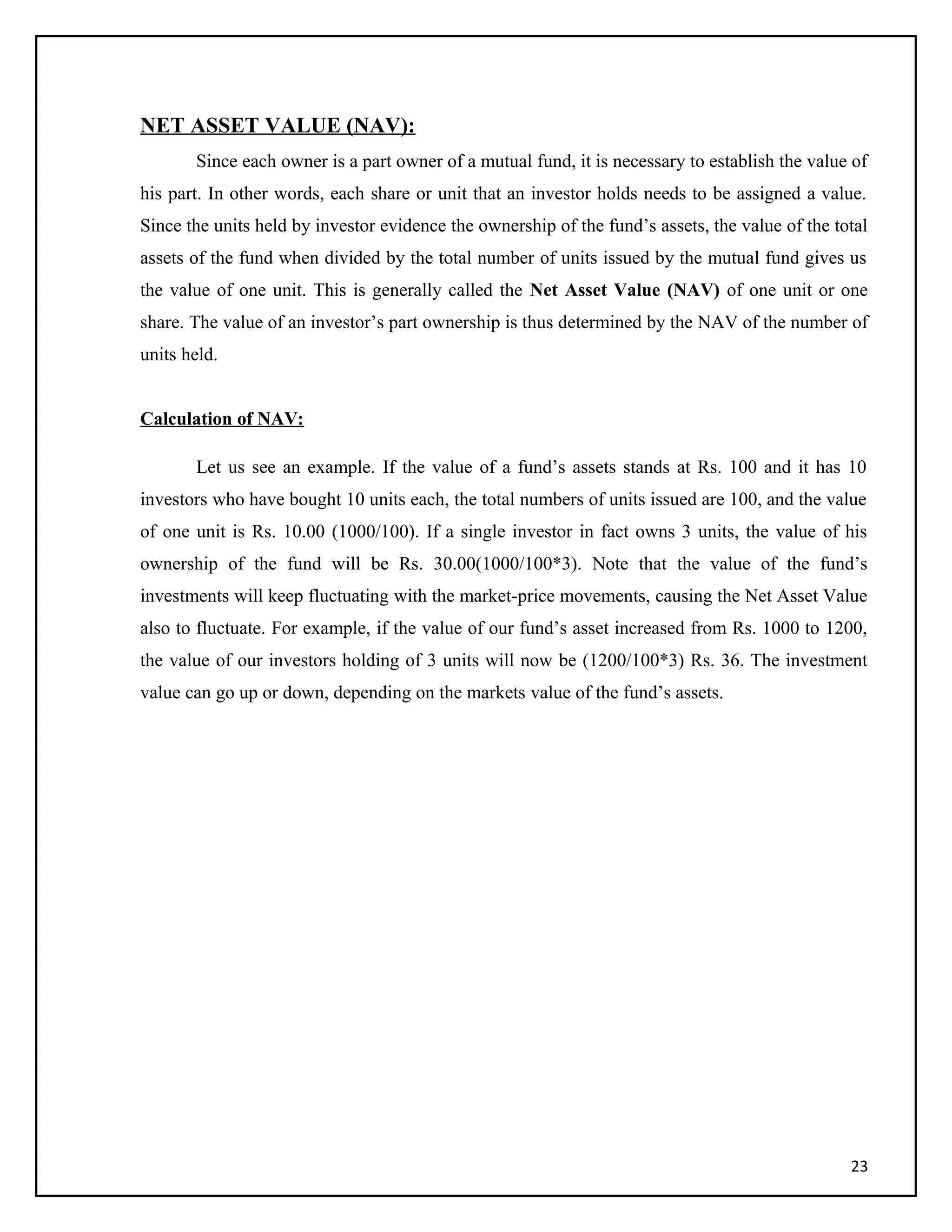 NET ASSET VALUE (NAV):
Since each owner is a part owner of a mutual fund, it is necessary to establish the value of
his part. In other words, each share or unit that an investor holds needs to be assigned a value.
Since the units held by investor evidence the ownership of the fund’s assets, the value of the total
assets of the fund when divided by the total number of units issued by the mutual fund gives us
the value of one unit. This is generally called the Net Asset Value (NAV) of one unit or one
share. The value of an investor’s part ownership is thus determined by the NAV of the number of
units held.
Calculation of NAV:
Let us see an example. If the value of a fund’s assets stands at Rs. 100 and it has 10
investors who have bought 10 units each, the total numbers of units issued are 100, and the value
of one unit is Rs. 10.00 (1000/100). If a single investor in fact owns 3 units, the value of his
ownership of the fund will be Rs. 30.00(1000/100*3). Note that the value of the fund’s
investments will keep fluctuating with the market-price movements, causing the Net Asset Value
also to fluctuate. For example, if the value of our fund’s asset increased from Rs. 1000 to 1200,
the value of our investors holding of 3 units will now be (1200/100*3) Rs. 36. The investment
value can go up or down, depending on the markets value of the fund’s assets.
23
 