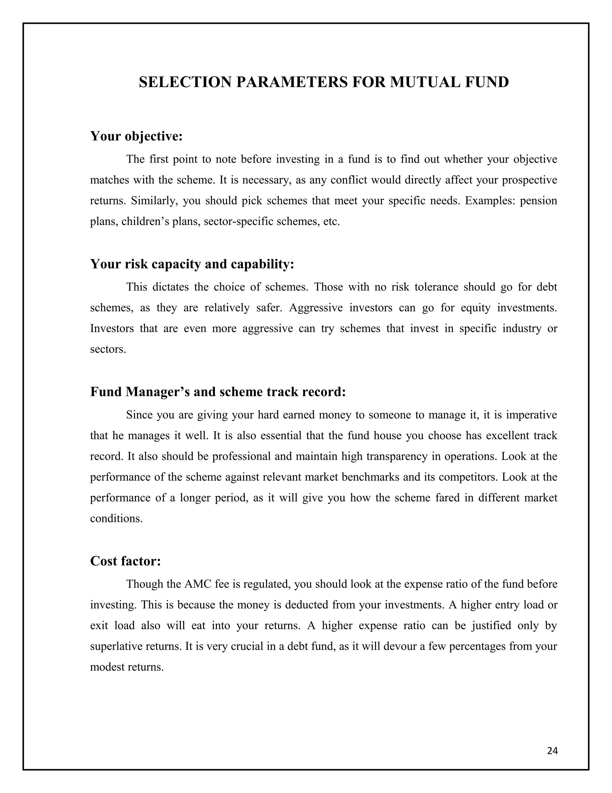 SELECTION PARAMETERS FOR MUTUAL FUND
Your objective:
The first point to note before investing in a fund is to find out whether your objective
matches with the scheme. It is necessary, as any conflict would directly affect your prospective
returns. Similarly, you should pick schemes that meet your specific needs. Examples: pension
plans, children’s plans, sector-specific schemes, etc.
Your risk capacity and capability:
This dictates the choice of schemes. Those with no risk tolerance should go for debt
schemes, as they are relatively safer. Aggressive investors can go for equity investments.
Investors that are even more aggressive can try schemes that invest in specific industry or
sectors.
Fund Manager’s and scheme track record:
Since you are giving your hard earned money to someone to manage it, it is imperative
that he manages it well. It is also essential that the fund house you choose has excellent track
record. It also should be professional and maintain high transparency in operations. Look at the
performance of the scheme against relevant market benchmarks and its competitors. Look at the
performance of a longer period, as it will give you how the scheme fared in different market
conditions.
Cost factor:
Though the AMC fee is regulated, you should look at the expense ratio of the fund before
investing. This is because the money is deducted from your investments. A higher entry load or
exit load also will eat into your returns. A higher expense ratio can be justified only by
superlative returns. It is very crucial in a debt fund, as it will devour a few percentages from your
modest returns.
24
 