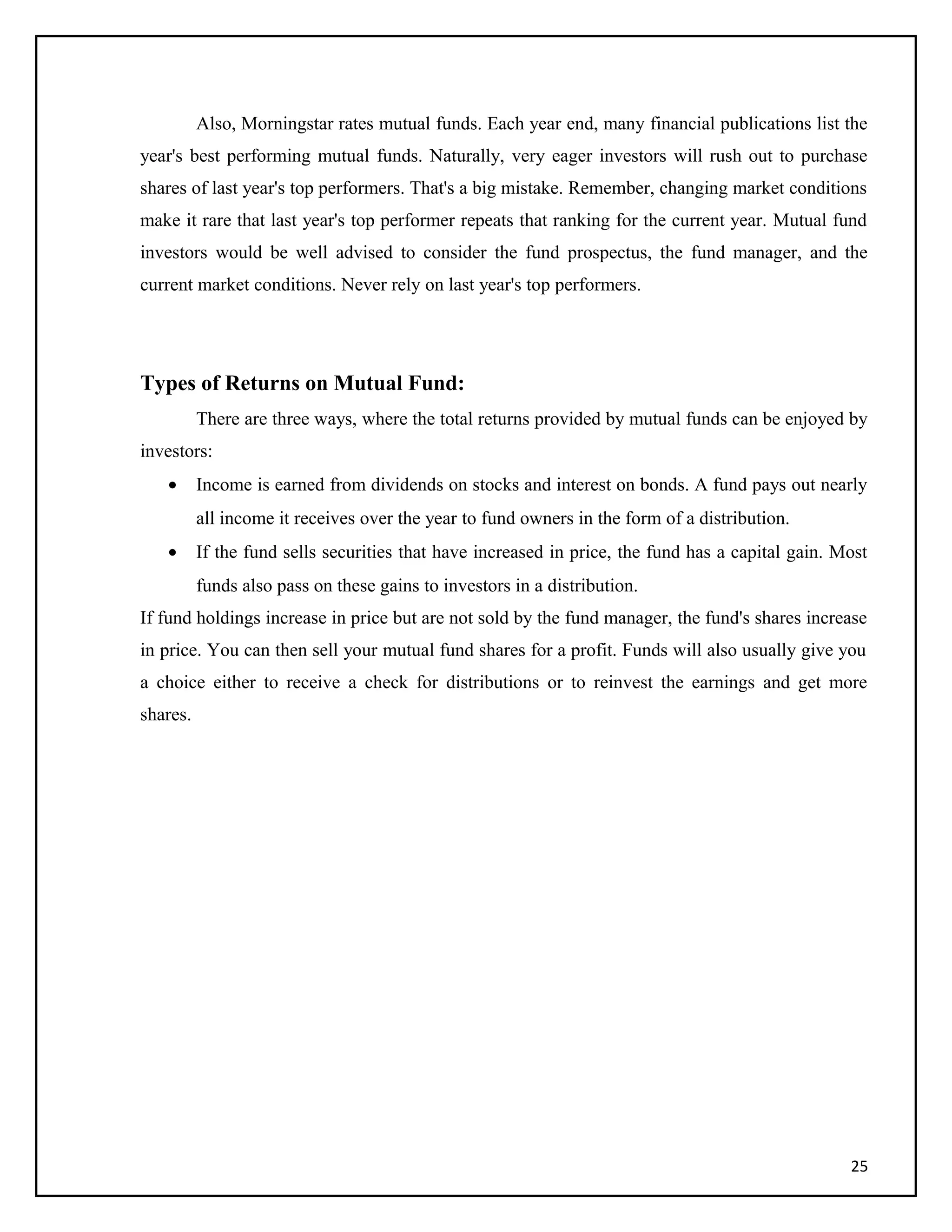 Also, Morningstar rates mutual funds. Each year end, many financial publications list the
year's best performing mutual funds. Naturally, very eager investors will rush out to purchase
shares of last year's top performers. That's a big mistake. Remember, changing market conditions
make it rare that last year's top performer repeats that ranking for the current year. Mutual fund
investors would be well advised to consider the fund prospectus, the fund manager, and the
current market conditions. Never rely on last year's top performers.
Types of Returns on Mutual Fund:
There are three ways, where the total returns provided by mutual funds can be enjoyed by
investors:
• Income is earned from dividends on stocks and interest on bonds. A fund pays out nearly
all income it receives over the year to fund owners in the form of a distribution.
• If the fund sells securities that have increased in price, the fund has a capital gain. Most
funds also pass on these gains to investors in a distribution.
If fund holdings increase in price but are not sold by the fund manager, the fund's shares increase
in price. You can then sell your mutual fund shares for a profit. Funds will also usually give you
a choice either to receive a check for distributions or to reinvest the earnings and get more
shares.
25
 