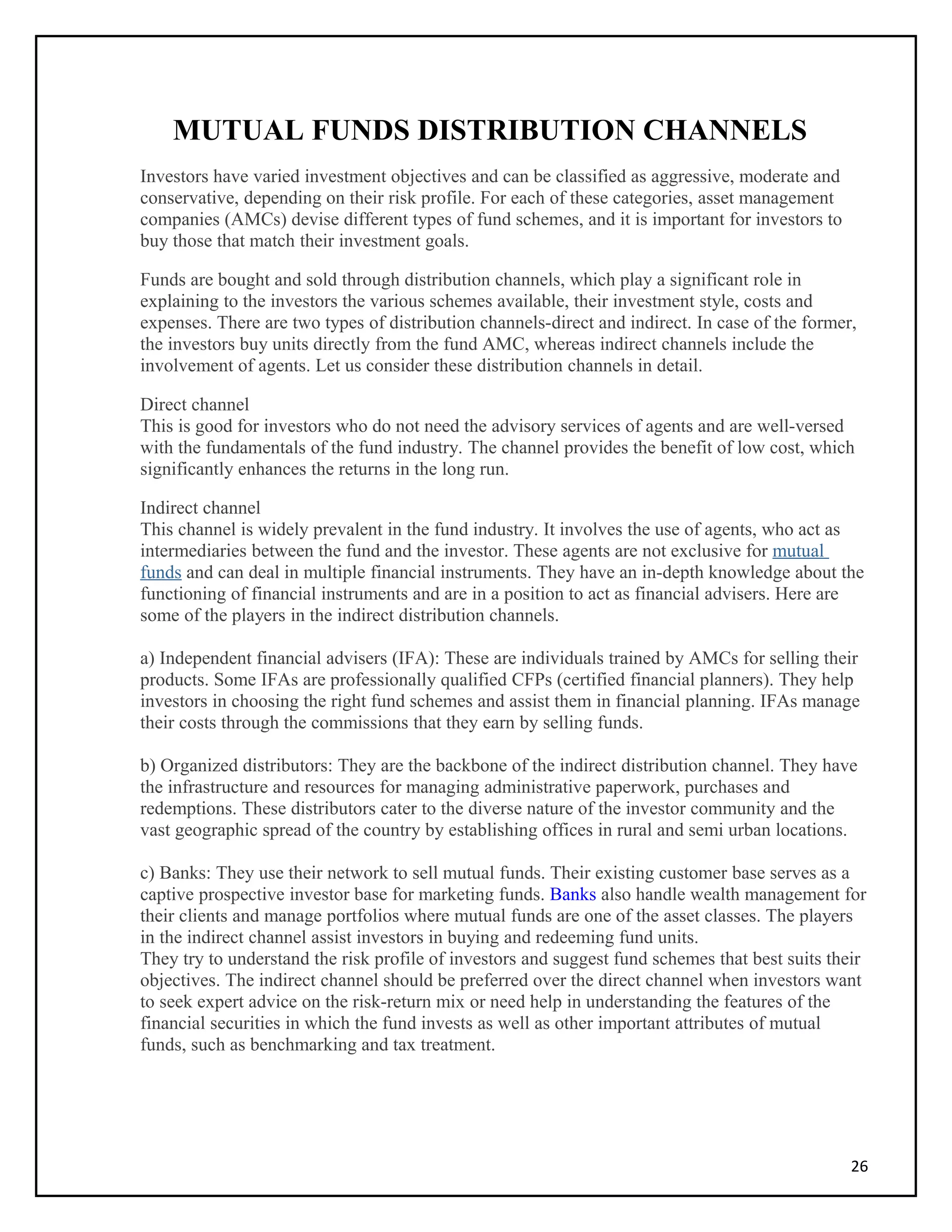 MUTUAL FUNDS DISTRIBUTION CHANNELS
Investors have varied investment objectives and can be classified as aggressive, moderate and
conservative, depending on their risk profile. For each of these categories, asset management
companies (AMCs) devise different types of fund schemes, and it is important for investors to
buy those that match their investment goals.
Funds are bought and sold through distribution channels, which play a significant role in
explaining to the investors the various schemes available, their investment style, costs and
expenses. There are two types of distribution channels-direct and indirect. In case of the former,
the investors buy units directly from the fund AMC, whereas indirect channels include the
involvement of agents. Let us consider these distribution channels in detail.
Direct channel
This is good for investors who do not need the advisory services of agents and are well-versed
with the fundamentals of the fund industry. The channel provides the benefit of low cost, which
significantly enhances the returns in the long run.
Indirect channel
This channel is widely prevalent in the fund industry. It involves the use of agents, who act as
intermediaries between the fund and the investor. These agents are not exclusive for mutual
funds and can deal in multiple financial instruments. They have an in-depth knowledge about the
functioning of financial instruments and are in a position to act as financial advisers. Here are
some of the players in the indirect distribution channels.
a) Independent financial advisers (IFA): These are individuals trained by AMCs for selling their
products. Some IFAs are professionally qualified CFPs (certified financial planners). They help
investors in choosing the right fund schemes and assist them in financial planning. IFAs manage
their costs through the commissions that they earn by selling funds.
b) Organized distributors: They are the backbone of the indirect distribution channel. They have
the infrastructure and resources for managing administrative paperwork, purchases and
redemptions. These distributors cater to the diverse nature of the investor community and the
vast geographic spread of the country by establishing offices in rural and semi urban locations.
c) Banks: They use their network to sell mutual funds. Their existing customer base serves as a
captive prospective investor base for marketing funds. Banks also handle wealth management for
their clients and manage portfolios where mutual funds are one of the asset classes. The players
in the indirect channel assist investors in buying and redeeming fund units.
They try to understand the risk profile of investors and suggest fund schemes that best suits their
objectives. The indirect channel should be preferred over the direct channel when investors want
to seek expert advice on the risk-return mix or need help in understanding the features of the
financial securities in which the fund invests as well as other important attributes of mutual
funds, such as benchmarking and tax treatment.
26
 