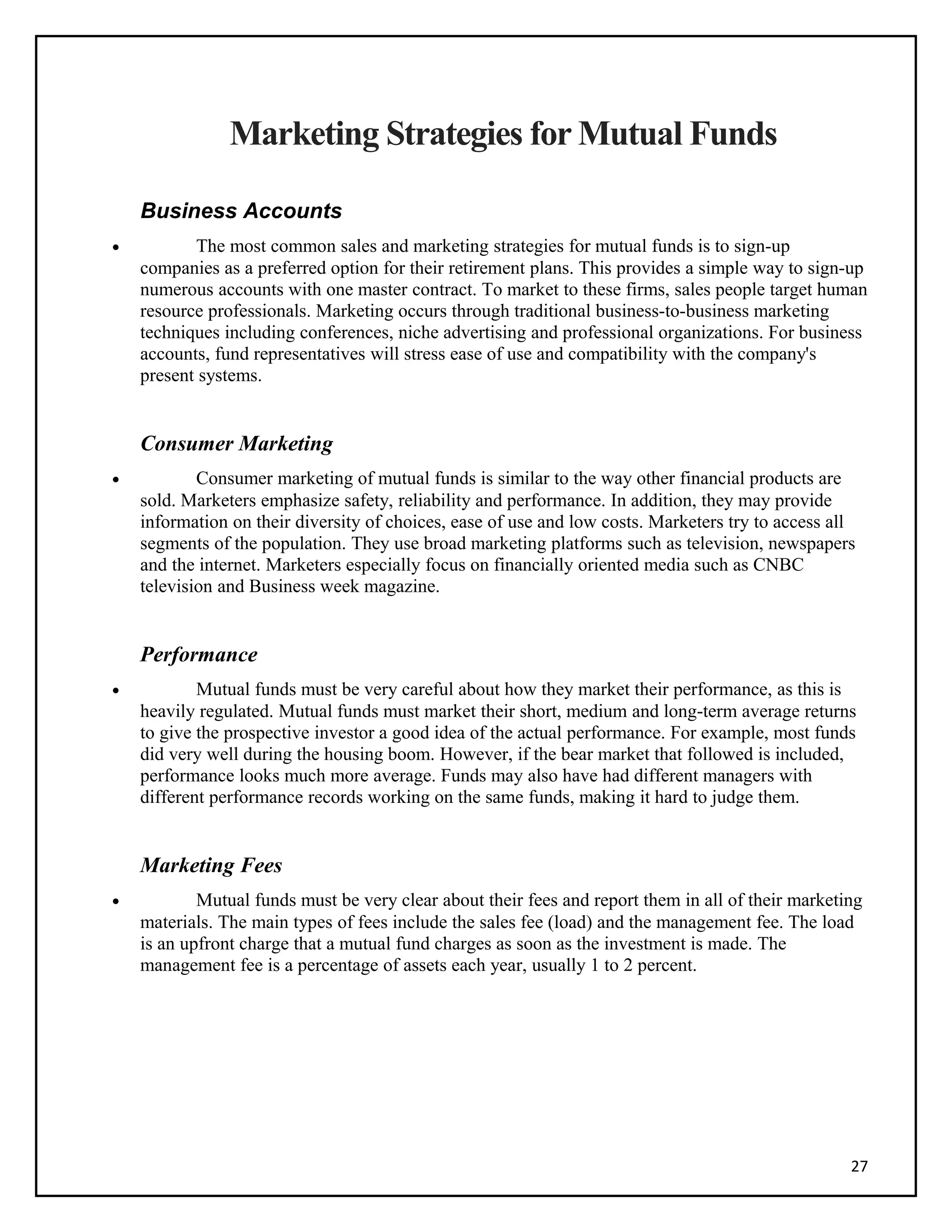 Marketing Strategies for Mutual Funds
Business Accounts
• The most common sales and marketing strategies for mutual funds is to sign-up
companies as a preferred option for their retirement plans. This provides a simple way to sign-up
numerous accounts with one master contract. To market to these firms, sales people target human
resource professionals. Marketing occurs through traditional business-to-business marketing
techniques including conferences, niche advertising and professional organizations. For business
accounts, fund representatives will stress ease of use and compatibility with the company's
present systems.
Consumer Marketing
• Consumer marketing of mutual funds is similar to the way other financial products are
sold. Marketers emphasize safety, reliability and performance. In addition, they may provide
information on their diversity of choices, ease of use and low costs. Marketers try to access all
segments of the population. They use broad marketing platforms such as television, newspapers
and the internet. Marketers especially focus on financially oriented media such as CNBC
television and Business week magazine.
Performance
• Mutual funds must be very careful about how they market their performance, as this is
heavily regulated. Mutual funds must market their short, medium and long-term average returns
to give the prospective investor a good idea of the actual performance. For example, most funds
did very well during the housing boom. However, if the bear market that followed is included,
performance looks much more average. Funds may also have had different managers with
different performance records working on the same funds, making it hard to judge them.
Marketing Fees
• Mutual funds must be very clear about their fees and report them in all of their marketing
materials. The main types of fees include the sales fee (load) and the management fee. The load
is an upfront charge that a mutual fund charges as soon as the investment is made. The
management fee is a percentage of assets each year, usually 1 to 2 percent.
27
 
